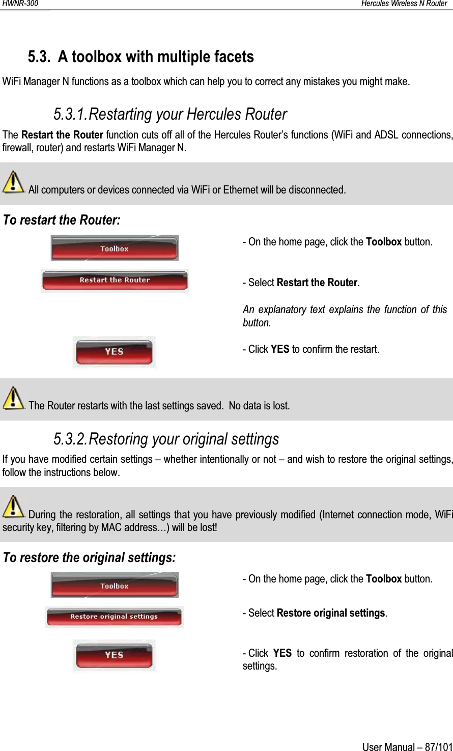 HWNR-300 Hercules Wireless N RouterUser Manual – 87/1015.3. A toolbox with multiple facetsWiFi Manager N functions as a toolbox which can help you to correct any mistakes you might make.5.3.1.Restarting your Hercules RouterThe Restart the Router function cuts off all of the Hercules Router’s functions (WiFi and ADSL connections, firewall, router) and restarts WiFi Manager N.All computers or devices connected via WiFi or Ethernet will be disconnected.To restart the Router:- On the home page, click the Toolbox button.- Select Restart the Router.An explanatory text explains the function of this button.- Click YES to confirm the restart.The Router restarts with the last settings saved.  No data is lost.5.3.2.Restoring your original settingsIf you have modified certain settings – whether intentionally or not – and wish to restore the original settings, follow the instructions below.During the restoration, all settings that you have previously modified (Internet connection mode, WiFi security key, filtering by MAC address…) will be lost!To restore the original settings:- On the home page, click the Toolbox button.- Select Restore original settings.- Click  YES to confirm restoration of the original settings.