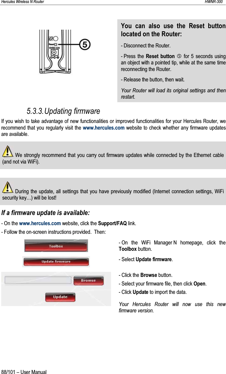 Hercules Wireless N Router HWNR-30088/101 – User ManualYou can also use the Reset button located on the Router:- Disconnect the Router.- Press the Reset button Qfor 5 seconds using an object with a pointed tip, while at the same timereconnecting the Router.- Release the button, then wait.Your Router will load its original settings and then restart.5.3.3.Updating firmwareIf you wish to take advantage of new functionalities or improved functionalities for your Hercules Router, we recommend that you regularly visit the www.hercules.com website to check whether any firmware updates are available.We strongly recommend that you carry out firmware updates while connected by the Ethernet cable (and not via WiFi).During the update, all settings that you have previously modified (Internet connection settings, WiFi security key…) will be lost!If a firmware update is available:- On the www.hercules.com website, click the Support/FAQ link.- Follow the on-screen instructions provided.  Then:- On the WiFi Manager N homepage, click the Toolbox button.- Select Update firmware.- Click the Browse button.- Select your firmware file, then click Open.- Click Update to import the data.Your Hercules Router will now use this new firmware version. 