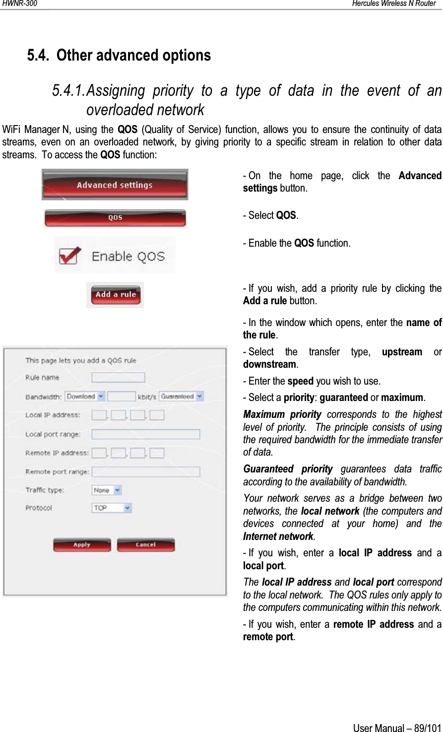 HWNR-300 Hercules Wireless N RouterUser Manual – 89/1015.4. Other advanced options5.4.1.Assigning priority to a type of data in the event of an overloaded networkWiFi Manager N, using the QOS (Quality of Service) function, allows you to ensure the continuity of data streams, even on an overloaded network, by giving priority to a specific stream in relation to other data streams. To access the QOS function:- On the home page, click the Advanced settings button.- Select QOS.- Enable the QOS function.- If you wish, add a priority rule by clicking the Add a rule button.- In the window which opens, enter the name of the rule.- Select the transfer type, upstream or downstream.- Enter the speed you wish to use.- Select a priority: guaranteed or maximum.Maximum priority corresponds to the highest level of priority.  The principle consists of using the required bandwidth for the immediate transfer of data.Guaranteed priority guarantees data traffic according to the availability of bandwidth.Your network serves as a bridge between two networks, the local network (the computers and devices connected at your home) and the Internet network.- If you wish, enter a local IP address and a local port.The local IP address and local port correspondto the local network.  The QOS rules only apply to the computers communicating within this network.- If you wish, enter a remote IP address and a remote port.