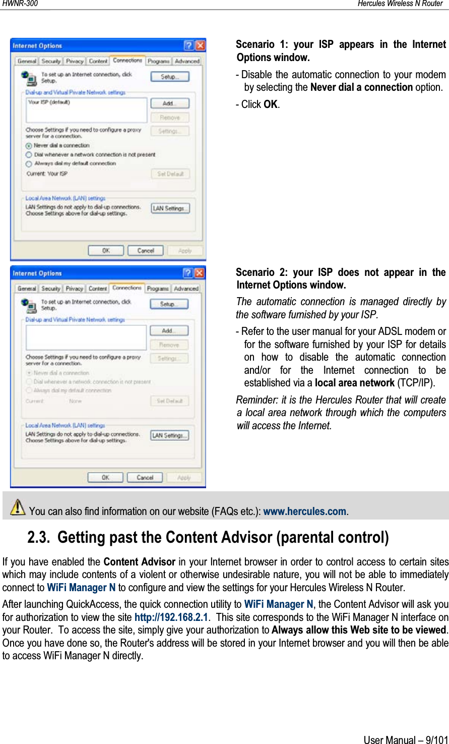 HWNR-300 Hercules Wireless N RouterUser Manual – 9/101Scenario 1: your ISP appears in the Internet Options window.- Disable the automatic connection to your modem by selecting the Never dial a connection option.- Click OK.Scenario 2: your ISP does not appear in the Internet Options window.The automatic connection is managed directly by the software furnished by your ISP.- Refer to the user manual for your ADSL modem or for the software furnished by your ISP for details on how to disable the automatic connection and/or for the Internet connection to be established via a local area network (TCP/IP).Reminder: it is the Hercules Router that will create a local area network through which the computers will access the Internet.You can also find information on our website (FAQs etc.): www.hercules.com.2.3. Getting past the Content Advisor (parental control)If you have enabled the Content Advisor in your Internet browser in order to control access to certain sites which may include contents of a violent or otherwise undesirable nature, you will not be able to immediately connect to WiFi Manager N to configure and view the settings for your Hercules Wireless N Router.After launching QuickAccess, the quick connection utility to WiFi Manager N, the Content Advisor will ask you for authorization to view the site http://192.168.2.1.  This site corresponds to the WiFi Manager N interface on your Router.  To access the site, simply give your authorization to Always allow this Web site to be viewed.  Once you have done so, the Router&apos;s address will be stored in your Internet browser and you will then be able to access WiFi Manager N directly.