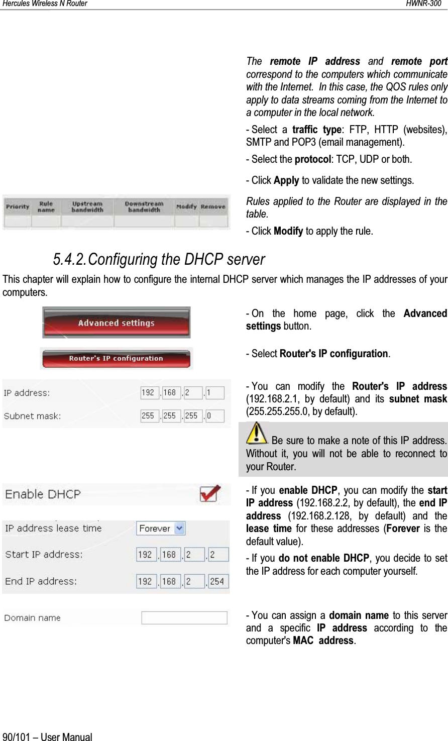 Hercules Wireless N Router HWNR-30090/101 – User ManualThe  remote IP address and  remote portcorrespond to the computers which communicate with the Internet.  In this case, the QOS rules only apply to data streams coming from the Internet to a computer in the local network.- Select a traffic type: FTP, HTTP (websites), SMTP and POP3 (email management).- Select the protocol: TCP, UDP or both.- Click Apply to validate the new settings.Rules applied to the Router are displayed in the table.- Click Modify to apply the rule.5.4.2.Configuring the DHCP serverThis chapter will explain how to configure the internal DHCP server which manages the IP addresses of your computers.- On the home page, click the Advanced settings button.- Select Router&apos;s IP configuration.- You can modify the Router&apos;s IP address(192.168.2.1, by default) and its subnet mask(255.255.255.0, by default).Be sure to make a note of this IP address.  Without it, you will not be able to reconnect to your Router.- If you enable DHCP, you can modify the start IP address (192.168.2.2, by default), the end IP address (192.168.2.128, by default) and the lease time for these addresses (Forever is thedefault value).- If you do not enable DHCP, you decide to set the IP address for each computer yourself.- You can assign a domain name to this server and a specific IP address according to the computer&apos;s MAC  address.
