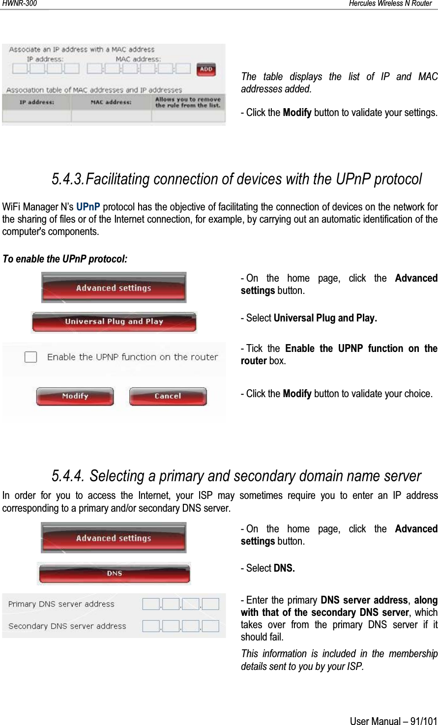 HWNR-300 Hercules Wireless N RouterUser Manual – 91/101The table displays the list of IP and MAC addresses added.- Click the Modify button to validate your settings.5.4.3.Facilitating connection of devices with the UPnP protocolWiFi Manager N’s UPnP protocol has the objective of facilitating the connection of devices on the network for the sharing of files or of the Internet connection, for example, by carrying out an automatic identification of the computer&apos;s components.To enable the UPnP protocol:- On the home page, click the Advanced settings button.- Select Universal Plug and Play.- Tick the Enable the UPNP function on the router box.- Click the Modify button to validate your choice.5.4.4. Selecting a primary and secondary domain name serverIn order for you to access the Internet, your ISP may sometimes require you to enter an IP address corresponding to a primary and/or secondary DNS server.- On the home page, click the Advanced settings button.- Select DNS.- Enter the primary DNS server address,along with that of the secondary DNS server,which takes over from the primary DNS server if it should fail.This information is included in the membership details sent to you by your ISP.