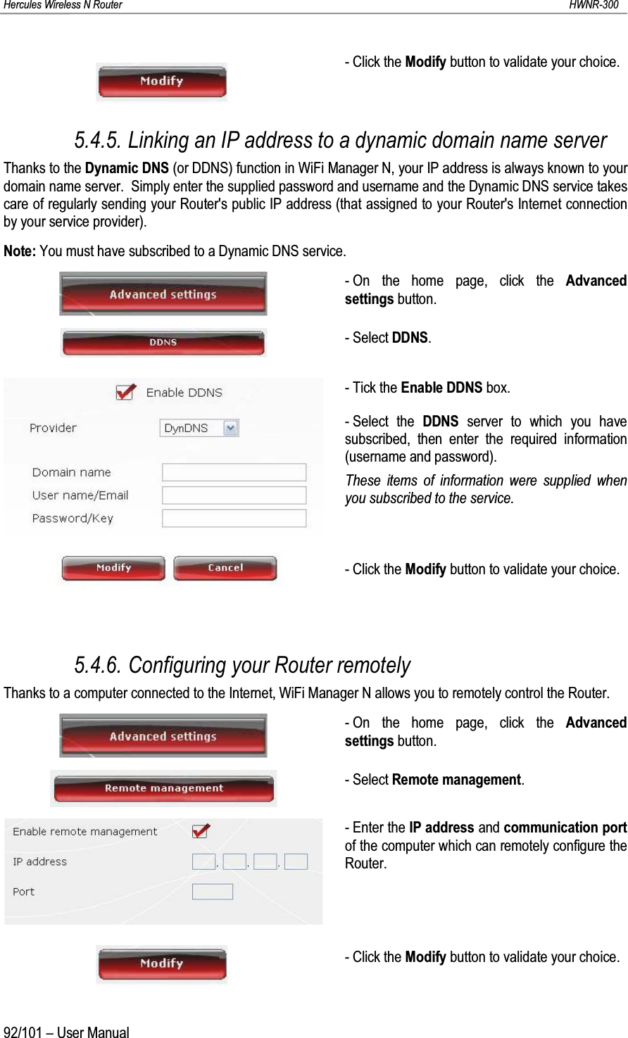 Hercules Wireless N Router HWNR-30092/101 – User Manual- Click the Modify button to validate your choice.5.4.5. Linking an IP address to a dynamic domain name serverThanks to the Dynamic DNS (or DDNS) function in WiFi Manager N, your IP address is always known to your domain name server.  Simply enter the supplied password and username and the Dynamic DNS service takes care of regularly sending your Router&apos;s public IP address (that assigned to your Router&apos;s Internet connection by your service provider).Note: You must have subscribed to a Dynamic DNS service.- On the home page, click the Advanced settings button.-Select DDNS.- Tick the Enable DDNS box.- Select the DDNS server to which you have subscribed, then enter the required information(username and password).These items of information were supplied when you subscribed to the service.- Click the Modify button to validate your choice.5.4.6. Configuring your Router remotelyThanks to a computer connected to the Internet, WiFi Manager N allows you to remotely control the Router.- On the home page, click the Advanced settings button.- Select Remote management.- Enter the IP address and communication portof the computer which can remotely configure the Router.- Click the Modify button to validate your choice.