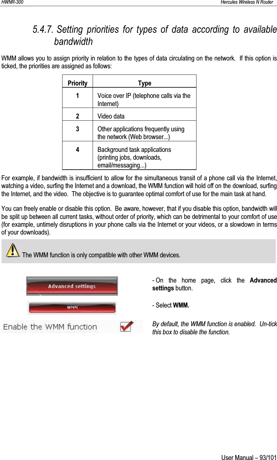 HWNR-300 Hercules Wireless N RouterUser Manual – 93/1015.4.7. Setting priorities for types of data according to available bandwidthWMM allows you to assign priority in relation to the types of data circulating on the network.  If this option is ticked, the priorities are assigned as follows:Priority Type1Voice over IP (telephone calls via the Internet)2Video data3Other applications frequently using the network (Web browser...)4Background task applications (printing jobs, downloads, email/messaging...)For example, if bandwidth is insufficient to allow for the simultaneous transit of a phone call via the Internet, watching a video, surfing the Internet and a download, the WMM function will hold off on the download, surfing the Internet, and the video.  The objective is to guarantee optimal comfort of use for the main task at hand.You can freely enable or disable this option.  Be aware, however, that if you disable this option, bandwidth will be split up between all current tasks, without order of priority, which can be detrimental to your comfort of use(for example, untimely disruptions in your phone calls via the Internet or your videos, or a slowdown in terms of your downloads).The WMM function is only compatible with other WMM devices.- On the home page, click the Advanced settings button.- Select WMM.By default, the WMM function is enabled.  Un-tick this box to disable the function.