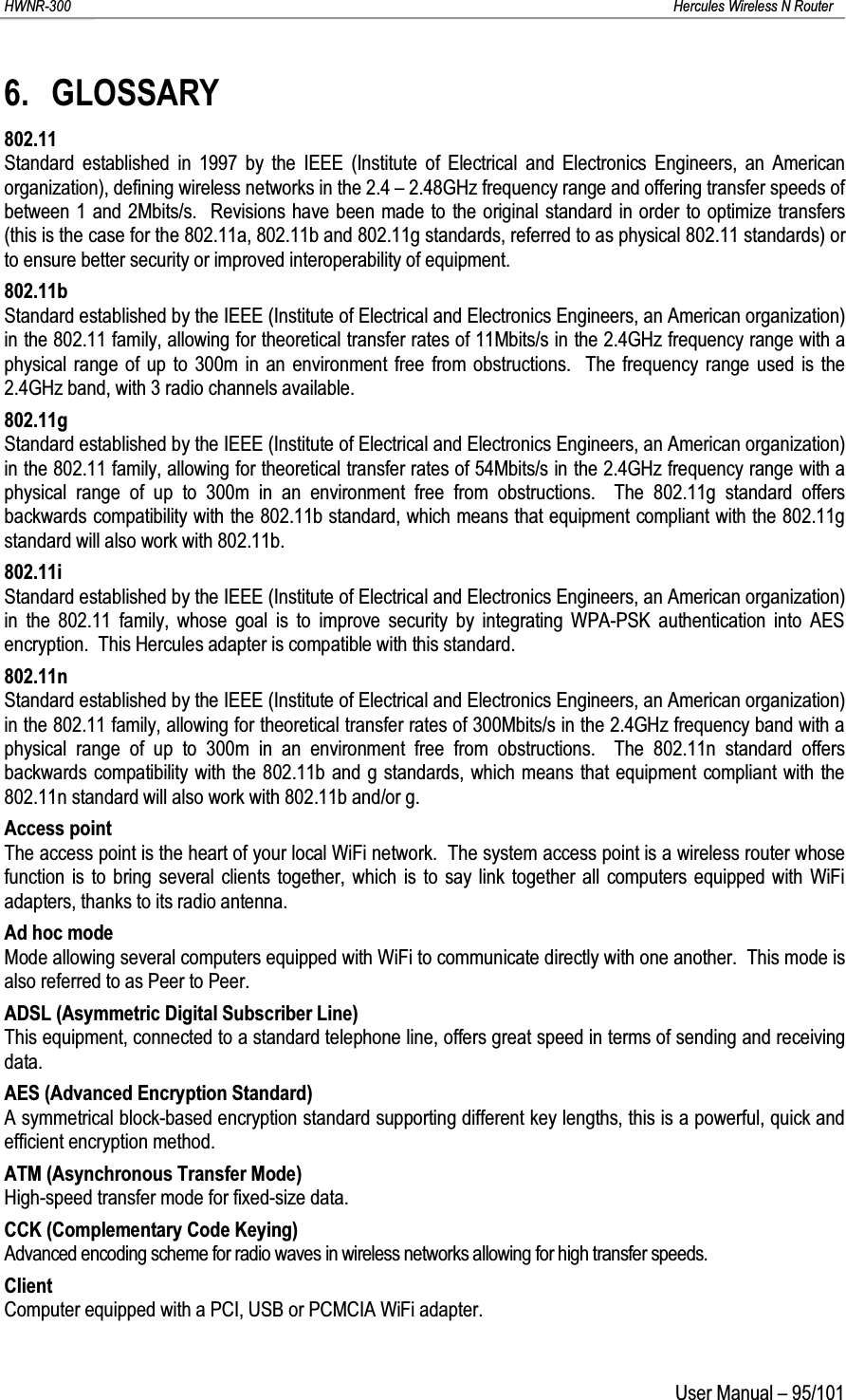 HWNR-300 Hercules Wireless N RouterUser Manual – 95/1016. GLOSSARY802.11Standard established in 1997 by the IEEE (Institute of Electrical and Electronics Engineers, an American organization), defining wireless networks in the 2.4 – 2.48GHz frequency range and offering transfer speeds of between 1 and 2Mbits/s.  Revisions have been made to the original standard in order to optimize transfers (this is the case for the 802.11a, 802.11b and 802.11g standards, referred to as physical 802.11 standards) or to ensure better security or improved interoperability of equipment.802.11bStandard established by the IEEE (Institute of Electrical and Electronics Engineers, an American organization) in the 802.11 family, allowing for theoretical transfer rates of 11Mbits/s in the 2.4GHz frequency range with a physical range of up to 300m in an environment free from obstructions.  The frequency range used is the 2.4GHz band, with 3 radio channels available.802.11gStandard established by the IEEE (Institute of Electrical and Electronics Engineers, an American organization) in the 802.11 family, allowing for theoretical transfer rates of 54Mbits/s in the 2.4GHz frequency range with a physical range of up to 300m in an environment free from obstructions.  The 802.11g standard offers backwards compatibility with the 802.11b standard, which means that equipment compliant with the 802.11g standard will also work with 802.11b.802.11iStandard established by the IEEE (Institute of Electrical and Electronics Engineers, an American organization) in the 802.11 family, whose goal is to improve security by integrating WPA-PSK authentication into AES encryption.  This Hercules adapter is compatible with this standard.802.11nStandard established by the IEEE (Institute of Electrical and Electronics Engineers, an American organization) in the 802.11 family, allowing for theoretical transfer rates of 300Mbits/s in the 2.4GHz frequency band with a physical range of up to 300m in an environment free from obstructions.  The 802.11n standard offers backwards compatibility with the 802.11b and g standards, which means that equipment compliant with the 802.11n standard will also work with 802.11b and/or g.Access pointThe access point is the heart of your local WiFi network.  The system access point is a wireless router whose function is to bring several clients together, which is to say link together all computers equipped with WiFi adapters, thanks to its radio antenna.Ad hoc modeMode allowing several computers equipped with WiFi to communicate directly with one another.  This mode is also referred to as Peer to Peer.ADSL (Asymmetric Digital Subscriber Line)This equipment, connected to a standard telephone line, offers great speed in terms of sending and receiving data.AES (Advanced Encryption Standard)A symmetrical block-based encryption standard supporting different key lengths, this is a powerful, quick and efficient encryption method.ATM (Asynchronous Transfer Mode)High-speed transfer mode for fixed-size data.CCK (Complementary Code Keying)Advanced encoding scheme for radio waves in wireless networks allowing for high transfer speeds.ClientComputer equipped with a PCI, USB or PCMCIA WiFi adapter.