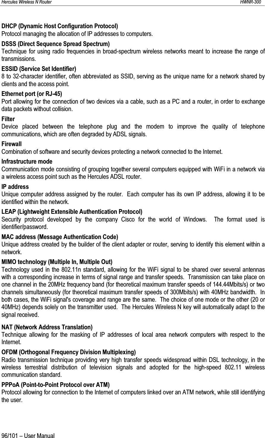 Hercules Wireless N Router HWNR-30096/101 – User ManualDHCP (Dynamic Host Configuration Protocol)Protocol managing the allocation of IP addresses to computers.DSSS (Direct Sequence Spread Spectrum)Technique for using radio frequencies in broad-spectrum wireless networks meant to increase the range of transmissions.ESSID (Service Set Identifier)8 to 32-character identifier, often abbreviated as SSID, serving as the unique name for a network shared by clients and the access point.Ethernet port (or RJ-45)Port allowing for the connection of two devices via a cable, such as a PC and a router, in order to exchange data packets without collision.FilterDevice placed between the telephone plug and the modem to improve the quality of telephone communications, which are often degraded by ADSL signals.FirewallCombination of software and security devices protecting a network connected to the Internet.Infrastructure modeCommunication mode consisting of grouping together several computers equipped with WiFi in a network via a wireless access point such as the Hercules ADSL router.IP addressUnique computer address assigned by the router.  Each computer has its own IP address, allowing it to be identified within the network.LEAP (Lightweight Extensible Authentication Protocol)Security protocol developed by the company Cisco for the world of Windows.  The format used is identifier/password.MAC address (Message Authentication Code)Unique address created by the builder of the client adapter or router, serving to identify this element within a network.MIMO technology (Multiple In, Multiple Out)Technology used in the 802.11n standard, allowing for the WiFi signal to be shared over several antennas with a corresponding increase in terms of signal range and transfer speeds.  Transmission can take place on one channel in the 20MHz frequency band (for theoretical maximum transfer speeds of 144.44Mbits/s) or two channels simultaneously (for theoretical maximum transfer speeds of 300Mbits/s) with 40MHz bandwidth.  In both cases, the WiFi signal&apos;s coverage and range are the same.  The choice of one mode or the other (20 or 40MHz) depends solely on the transmitter used.  The Hercules Wireless N key will automatically adapt to the signal received.NAT (Network Address Translation)Technique allowing for the masking of IP addresses of local area network computers with respect to the Internet.OFDM (Orthogonal Frequency Division Multiplexing)Radio transmission technique providing very high transfer speeds widespread within DSL technology, in the wireless terrestrial distribution of television signals and adopted for the high-speed 802.11 wireless communication standard.PPPoA (Point-to-Point Protocol over ATM)Protocol allowing for connection to the Internet of computers linked over an ATM network, while still identifying the user.