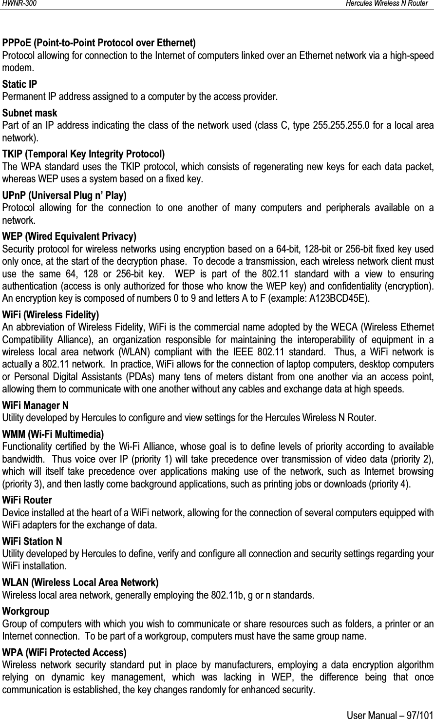 HWNR-300 Hercules Wireless N RouterUser Manual – 97/101PPPoE (Point-to-Point Protocol over Ethernet)Protocol allowing for connection to the Internet of computers linked over an Ethernet network via a high-speed modem.Static IPPermanent IP address assigned to a computer by the access provider.Subnet maskPart of an IP address indicating the class of the network used (class C, type 255.255.255.0 for a local area network).TKIP (Temporal Key Integrity Protocol)The WPA standard uses the TKIP protocol, which consists of regenerating new keys for each data packet, whereas WEP uses a system based on a fixed key. UPnP (Universal Plug n’ Play)Protocol allowing for the connection to one another of many computers and peripherals available on a network.WEP (Wired Equivalent Privacy)Security protocol for wireless networks using encryption based on a 64-bit, 128-bit or 256-bit fixed key used only once, at the start of the decryption phase.  To decode a transmission, each wireless network client must use the same 64, 128 or 256-bit key.  WEP is part of the 802.11 standard with a view to ensuring authentication (access is only authorized for those who know the WEP key) and confidentiality (encryption).  An encryption key is composed of numbers 0 to 9 and letters A to F (example: A123BCD45E).WiFi (Wireless Fidelity)An abbreviation of Wireless Fidelity, WiFi is the commercial name adopted by the WECA (Wireless Ethernet Compatibility Alliance), an organization responsible for maintaining the interoperability of equipment in a wireless local area network (WLAN) compliant with the IEEE 802.11 standard.  Thus, a WiFi network is actually a 802.11 network.  In practice, WiFi allows for the connection of laptop computers, desktop computers or Personal Digital Assistants (PDAs) many tens of meters distant from one another via an access point, allowing them to communicate with one another without any cables and exchange data at high speeds.WiFi Manager NUtility developed by Hercules to configure and view settings for the Hercules Wireless N Router.WMM (Wi-Fi Multimedia)Functionality certified by the Wi-Fi Alliance, whose goal is to define levels of priority according to available bandwidth. Thus voice over IP (priority 1) will take precedence over transmission of video data (priority 2), which will itself take precedence over applications making use of the network, such as Internet browsing(priority 3), and then lastly come background applications, such as printing jobs or downloads (priority 4).WiFi RouterDevice installed at the heart of a WiFi network, allowing for the connection of several computers equipped with WiFi adapters for the exchange of data.WiFi Station NUtility developed by Hercules to define, verify and configure all connection and security settings regarding your WiFi installation.WLAN (Wireless Local Area Network)Wireless local area network, generally employing the 802.11b, g or n standards.WorkgroupGroup of computers with which you wish to communicate or share resources such as folders, a printer or an Internet connection.  To be part of a workgroup, computers must have the same group name.WPA (WiFi Protected Access)Wireless network security standard put in place by manufacturers, employing a data encryption algorithm relying on dynamic key management, which was lacking in WEP, the difference being that once communication is established, the key changes randomly for enhanced security.