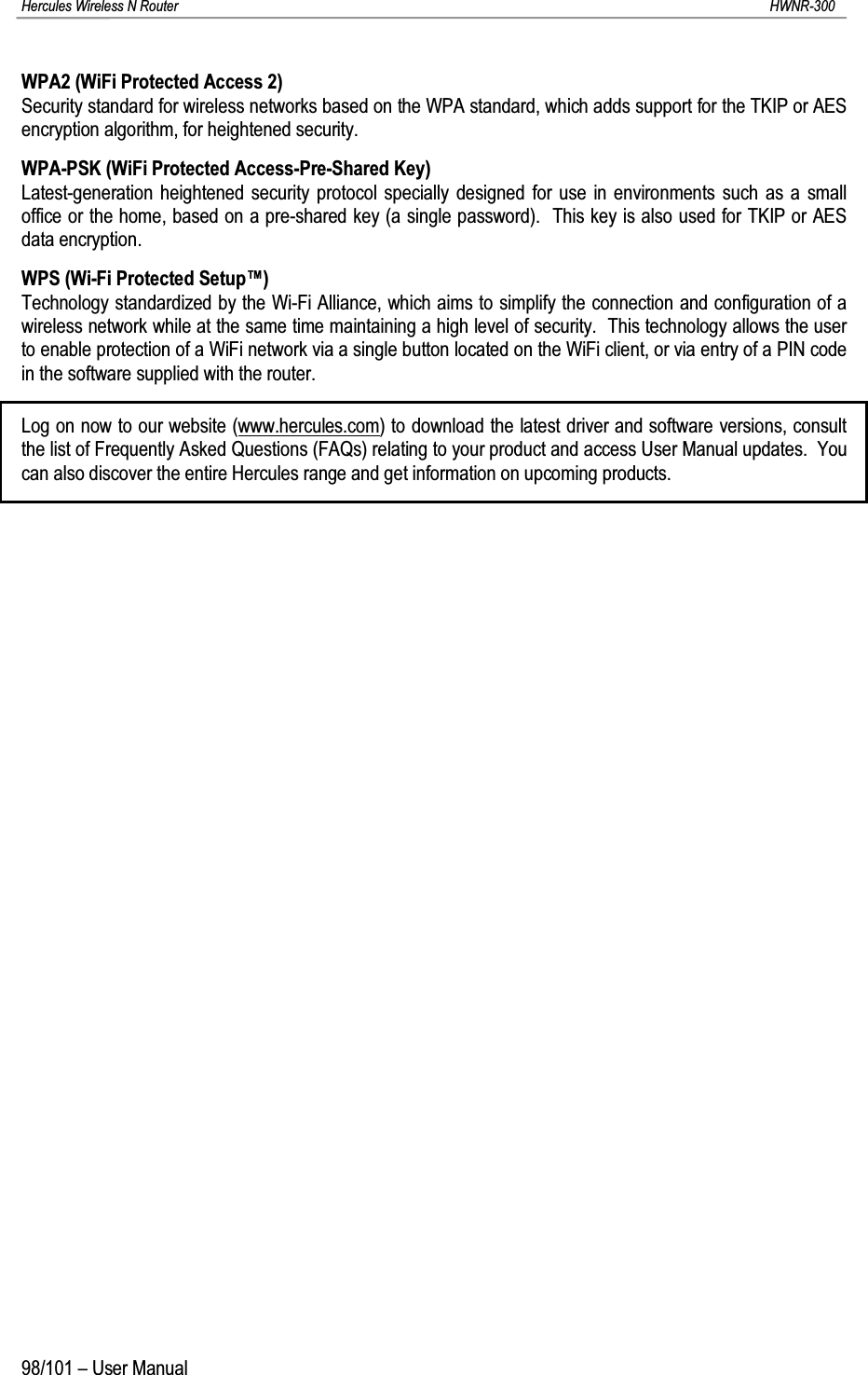 Hercules Wireless N Router HWNR-30098/101 – User ManualWPA2 (WiFi Protected Access 2)Security standard for wireless networks based on the WPA standard, which adds support for the TKIP or AES encryption algorithm, for heightened security.WPA-PSK (WiFi Protected Access-Pre-Shared Key)Latest-generation heightened security protocol specially designed for use in environments such as a small office or the home, based on a pre-shared key (a single password).  This key is also used for TKIP or AES data encryption.WPS (Wi-Fi Protected Setup™)Technology standardized by the Wi-Fi Alliance, which aims to simplify the connection and configuration of a wireless network while at the same time maintaining a high level of security.  This technology allows the user to enable protection of a WiFi network via a single button located on the WiFi client, or via entry of a PIN code in the software supplied with the router.Log on now to our website (www.hercules.com) to download the latest driver and software versions, consult the list of Frequently Asked Questions (FAQs) relating to your product and access User Manual updates.  You can also discover the entire Hercules range and get information on upcoming products.