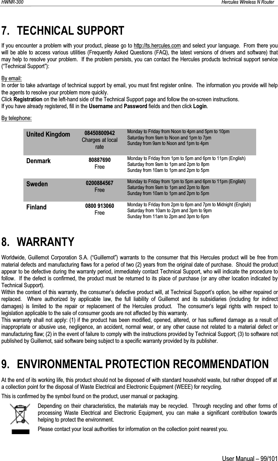 HWNR-300 Hercules Wireless N RouterUser Manual – 99/1017. TECHNICAL SUPPORTIf you encounter a problem with your product, please go to http://ts.hercules.com and select your language.  From there you will be able to access various utilities (Frequently Asked Questions (FAQ), the latest versions of drivers and software) that may help to resolve your problem.  If the problem persists, you can contact the Hercules products technical support service (“Technical Support”):By email:In order to take advantage of technical support by email, you must first register online.  The information you provide will helpthe agents to resolve your problem more quickly.Click Registration on the left-hand side of the Technical Support page and follow the on-screen instructions.If you have already registered, fill in the Username and Password fields and then click Login.By telephone:United Kingdom 08450800942Charges at local rateMonday to Friday from Noon to 4pm and 5pm to 10pmSaturday from 9am to Noon and 1pm to 7pm Sunday from 9am to Noon and 1pm to 4pmDenmark 80887690FreeMonday to Friday from 1pm to 5pm and 6pm to 11pm (English)Saturday from 9am to 1pm and 2pm to 8pm Sunday from 10am to 1pm and 2pm to 5pmSweden 0200884567FreeMonday to Friday from 1pm to 5pm and 6pm to 11pm (English)Saturday from 9am to 1pm and 2pm to 8pm Sunday from 10am to 1pm and 2pm to 5pmFinland 0800 913060FreeMonday to Friday from 2pm to 6pm and 7pm to Midnight (English)Saturday from 10am to 2pm and 3pm to 9pm Sunday from 11am to 2pm and 3pm to 6pm8. WARRANTYWorldwide, Guillemot Corporation S.A. (“Guillemot”) warrants to the consumer that this Hercules product will be free from material defects and manufacturing flaws for a period of two (2) years from the original date of purchase.  Should the product appear to be defective during the warranty period, immediately contact Technical Support, who will indicate the procedure to follow.  If the defect is confirmed, the product must be returned to its place of purchase (or any other location indicated by Technical Support).Within the context of this warranty, the consumer’s defective product will, at Technical Support’s option, be either repaired or replaced.  Where authorized by applicable law, the full liability of Guillemot and its subsidiaries (including for indirect damages) is limited to the repair or replacement of the Hercules product.  The consumer’s legal rights with respect to legislation applicable to the sale of consumer goods are not affected by this warranty.This warranty shall not apply: (1) if the product has been modified, opened, altered, or has suffered damage as a result of inappropriate or abusive use, negligence, an accident, normal wear, or any other cause not related to a material defect or manufacturing flaw; (2) in the event of failure to comply with the instructions provided by Technical Support; (3) to software not published by Guillemot, said software being subject to a specific warranty provided by its publisher.9. ENVIRONMENTAL PROTECTION RECOMMENDATIONAt the end of its working life, this product should not be disposed of with standard household waste, but rather dropped off at a collection point for the disposal of Waste Electrical and Electronic Equipment (WEEE) for recycling.This is confirmed by the symbol found on the product, user manual or packaging.Depending on their characteristics, the materials may be recycled.  Through recycling and other forms of processing Waste Electrical and Electronic Equipment, you can make a significant contribution towards helping to protect the environment.Please contact your local authorities for information on the collection point nearest you.