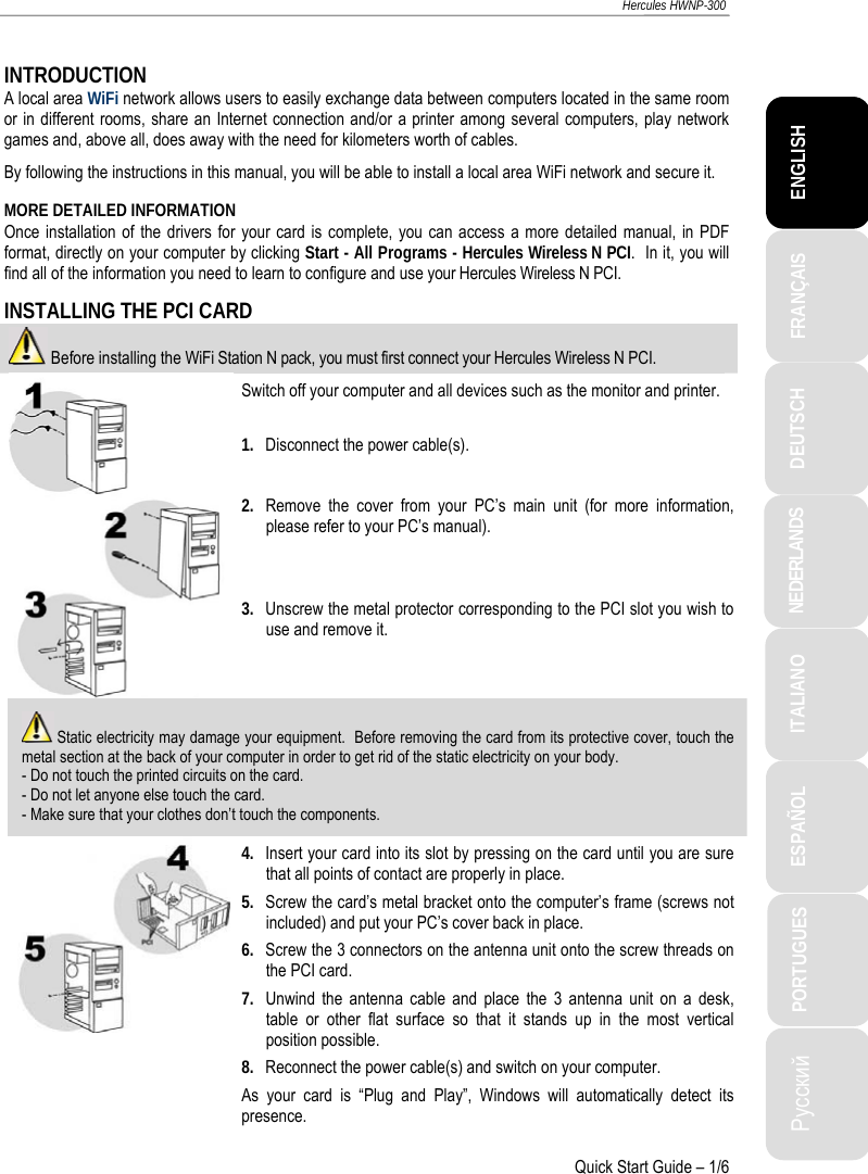 ITALIANO Русский ESPAÑOL PORTUGUES  NEDERLANDS  DEUTSCH  ENGLISH FRANÇAIS  Hercules HWNP-300   Quick Start Guide – 1/6  INTRODUCTION A local area WiFi network allows users to easily exchange data between computers located in the same room or in different rooms, share an Internet connection and/or a printer among several computers, play network games and, above all, does away with the need for kilometers worth of cables. By following the instructions in this manual, you will be able to install a local area WiFi network and secure it. MORE DETAILED INFORMATION Once installation of the drivers for your card is complete, you can access a more detailed manual, in PDF format, directly on your computer by clicking Start - All Programs - Hercules Wireless N PCI.  In it, you will find all of the information you need to learn to configure and use your Hercules Wireless N PCI. INSTALLING THE PCI CARD  Before installing the WiFi Station N pack, you must first connect your Hercules Wireless N PCI. Switch off your computer and all devices such as the monitor and printer.  1.  Disconnect the power cable(s).  2.  Remove the cover from your PC’s main unit (for more information, please refer to your PC’s manual).   3.  Unscrew the metal protector corresponding to the PCI slot you wish to use and remove it.  Static electricity may damage your equipment.  Before removing the card from its protective cover, touch the metal section at the back of your computer in order to get rid of the static electricity on your body. - Do not touch the printed circuits on the card. - Do not let anyone else touch the card. - Make sure that your clothes don’t touch the components.  4.  Insert your card into its slot by pressing on the card until you are sure that all points of contact are properly in place. 5.  Screw the card’s metal bracket onto the computer’s frame (screws not included) and put your PC’s cover back in place. 6.  Screw the 3 connectors on the antenna unit onto the screw threads on the PCI card. 7.  Unwind the antenna cable and place the 3 antenna unit on a desk, table or other flat surface so that it stands up in the most vertical position possible. 8.  Reconnect the power cable(s) and switch on your computer. As your card is “Plug and Play”, Windows will automatically detect its presence. 