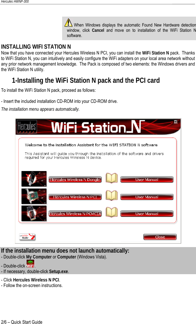 Hercules HWNP-300   When Windows displays the automatic Found New Hardware detection window, click Cancel and move on to installation of the WiFi Station N software. INSTALLING WIFI STATION N Now that you have connected your Hercules Wireless N PCI, you can install the WiFi Station N pack.  Thanks to WiFi Station N, you can intuitively and easily configure the WiFi adapters on your local area network without any prior network management knowledge.  The Pack is composed of two elements: the Windows drivers and the WiFi Station N utility. 1-Installing the WiFi Station N pack and the PCI card To install the WiFi Station N pack, proceed as follows: - Insert the included installation CD-ROM into your CD-ROM drive. The installation menu appears automatically.  If the installation menu does not launch automatically: - Double-click My Computer or Computer (Windows Vista). - Double-click  . - If necessary, double-click Setup.exe. - Click Hercules Wireless N PCI. - Follow the on-screen instructions. 2/6 – Quick Start Guide 