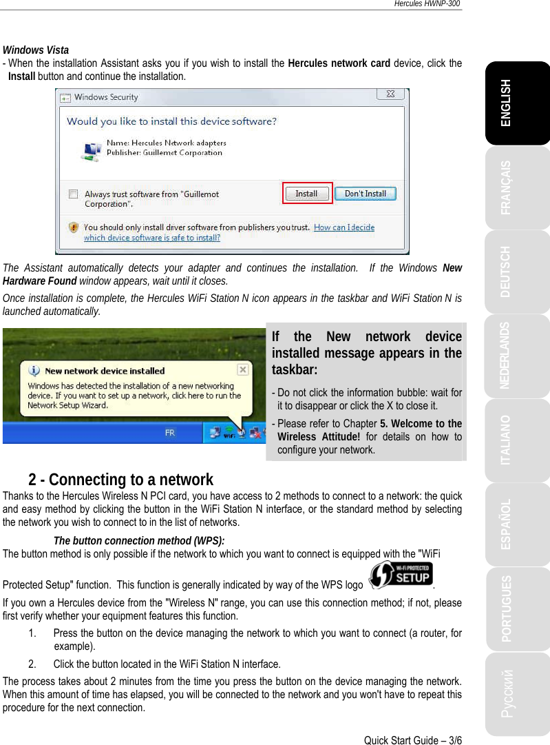 ITALIANO Русский ESPAÑOL PORTUGUES  NEDERLANDS  DEUTSCH  ENGLISH FRANÇAIS  Hercules HWNP-300   Quick Start Guide – 3/6  Windows Vista - When the installation Assistant asks you if you wish to install the Hercules network card device, click the Install button and continue the installation.  The Assistant automatically detects your adapter and continues the installation.  If the Windows New Hardware Found window appears, wait until it closes. Once installation is complete, the Hercules WiFi Station N icon appears in the taskbar and WiFi Station N is launched automatically. If the New network device installed message appears in the taskbar: - Do not click the information bubble: wait for it to disappear or click the X to close it. - Please refer to Chapter 5. Welcome to the Wireless Attitude! for details on how to configure your network. 2 - Connecting to a network Thanks to the Hercules Wireless N PCI card, you have access to 2 methods to connect to a network: the quick and easy method by clicking the button in the WiFi Station N interface, or the standard method by selecting the network you wish to connect to in the list of networks. The button connection method (WPS): The button method is only possible if the network to which you want to connect is equipped with the &quot;WiFi Protected Setup&quot; function.  This function is generally indicated by way of the WPS logo   . If you own a Hercules device from the &quot;Wireless N&quot; range, you can use this connection method; if not, please first verify whether your equipment features this function.  1. Press the button on the device managing the network to which you want to connect (a router, for example). 2. Click the button located in the WiFi Station N interface. The process takes about 2 minutes from the time you press the button on the device managing the network.  When this amount of time has elapsed, you will be connected to the network and you won&apos;t have to repeat this procedure for the next connection.  