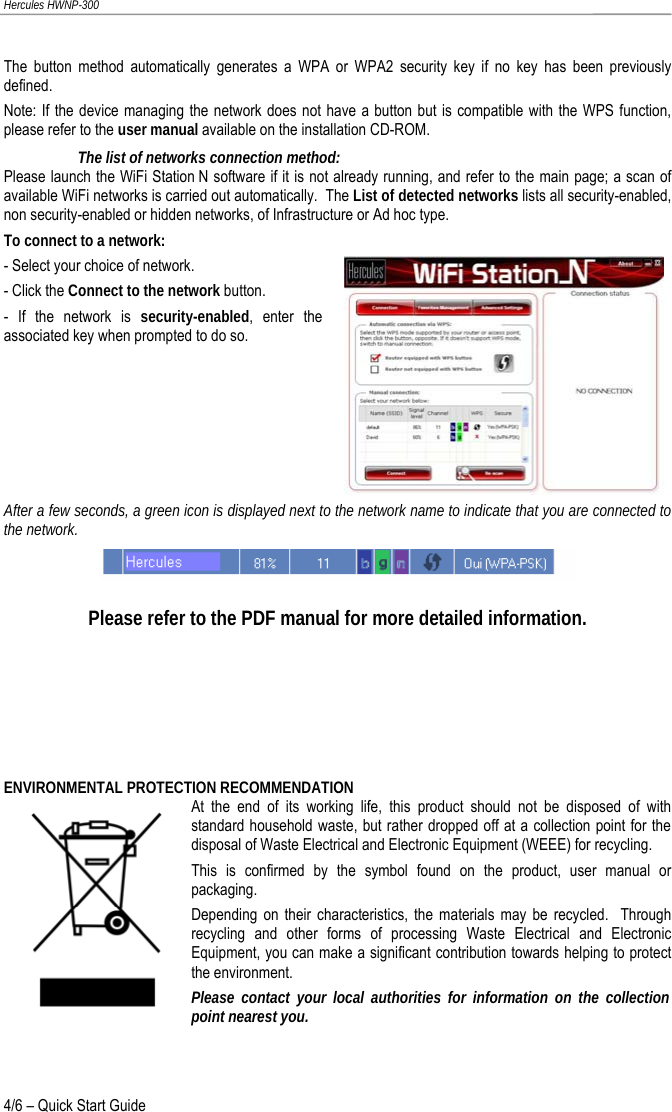 Hercules HWNP-300 The button method automatically generates a WPA or WPA2 security key if no key has been previously defined.   Note: If the device managing the network does not have a button but is compatible with the WPS function, please refer to the user manual available on the installation CD-ROM. The list of networks connection method: Please launch the WiFi Station N software if it is not already running, and refer to the main page; a scan of available WiFi networks is carried out automatically.  The List of detected networks lists all security-enabled, non security-enabled or hidden networks, of Infrastructure or Ad hoc type. To connect to a network: - Select your choice of network. - Click the Connect to the network button. - If the network is security-enabled, enter the associated key when prompted to do so.   After a few seconds, a green icon is displayed next to the network name to indicate that you are connected to the network.   Please refer to the PDF manual for more detailed information.     ENVIRONMENTAL PROTECTION RECOMMENDATION At the end of its working life, this product should not be disposed of with standard household waste, but rather dropped off at a collection point for the disposal of Waste Electrical and Electronic Equipment (WEEE) for recycling. This is confirmed by the symbol found on the product, user manual or packaging. Depending on their characteristics, the materials may be recycled.  Through recycling and other forms of processing Waste Electrical and Electronic Equipment, you can make a significant contribution towards helping to protect the environment. Please contact your local authorities for information on the collection point nearest you. 4/6 – Quick Start Guide 