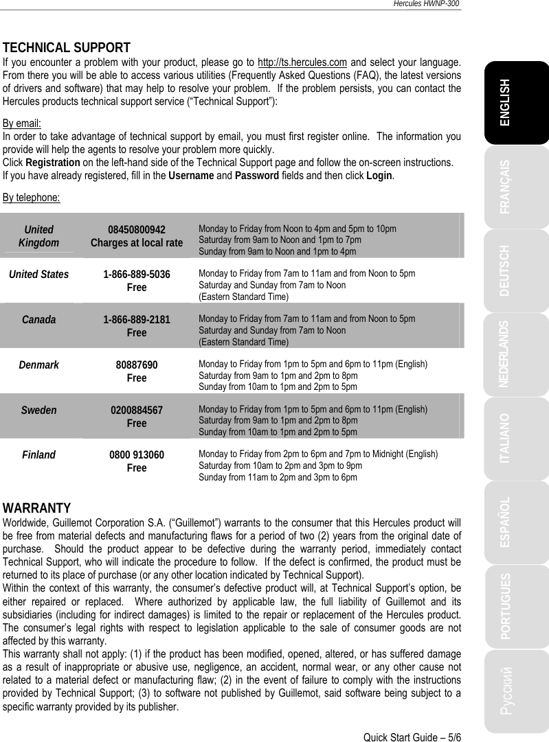 ITALIANO Русский ESPAÑOL PORTUGUES  NEDERLANDS  DEUTSCH  ENGLISH FRANÇAIS  Hercules HWNP-300   Quick Start Guide – 5/6  TECHNICAL SUPPORT If you encounter a problem with your product, please go to http://ts.hercules.com and select your language.  From there you will be able to access various utilities (Frequently Asked Questions (FAQ), the latest versions of drivers and software) that may help to resolve your problem.  If the problem persists, you can contact the Hercules products technical support service (“Technical Support”): By email: In order to take advantage of technical support by email, you must first register online.  The information you provide will help the agents to resolve your problem more quickly. Click Registration on the left-hand side of the Technical Support page and follow the on-screen instructions. If you have already registered, fill in the Username and Password fields and then click Login. By telephone: United Kingdom  08450800942 Charges at local rate Monday to Friday from Noon to 4pm and 5pm to 10pm Saturday from 9am to Noon and 1pm to 7pm  Sunday from 9am to Noon and 1pm to 4pm United States  1-866-889-5036 Free Monday to Friday from 7am to 11am and from Noon to 5pm Saturday and Sunday from 7am to Noon  (Eastern Standard Time) Canada  1-866-889-2181 Free Monday to Friday from 7am to 11am and from Noon to 5pm Saturday and Sunday from 7am to Noon  (Eastern Standard Time) Denmark  80887690 Free Monday to Friday from 1pm to 5pm and 6pm to 11pm (English) Saturday from 9am to 1pm and 2pm to 8pm  Sunday from 10am to 1pm and 2pm to 5pm Sweden  0200884567 Free Monday to Friday from 1pm to 5pm and 6pm to 11pm (English) Saturday from 9am to 1pm and 2pm to 8pm  Sunday from 10am to 1pm and 2pm to 5pm Finland  0800 913060 Free Monday to Friday from 2pm to 6pm and 7pm to Midnight (English) Saturday from 10am to 2pm and 3pm to 9pm  Sunday from 11am to 2pm and 3pm to 6pm  WARRANTY Worldwide, Guillemot Corporation S.A. (“Guillemot”) warrants to the consumer that this Hercules product will be free from material defects and manufacturing flaws for a period of two (2) years from the original date of purchase.  Should the product appear to be defective during the warranty period, immediately contact Technical Support, who will indicate the procedure to follow.  If the defect is confirmed, the product must be returned to its place of purchase (or any other location indicated by Technical Support). Within the context of this warranty, the consumer’s defective product will, at Technical Support’s option, be either repaired or replaced.  Where authorized by applicable law, the full liability of Guillemot and its subsidiaries (including for indirect damages) is limited to the repair or replacement of the Hercules product.  The consumer’s legal rights with respect to legislation applicable to the sale of consumer goods are not affected by this warranty. This warranty shall not apply: (1) if the product has been modified, opened, altered, or has suffered damage as a result of inappropriate or abusive use, negligence, an accident, normal wear, or any other cause not related to a material defect or manufacturing flaw; (2) in the event of failure to comply with the instructions provided by Technical Support; (3) to software not published by Guillemot, said software being subject to a specific warranty provided by its publisher.  