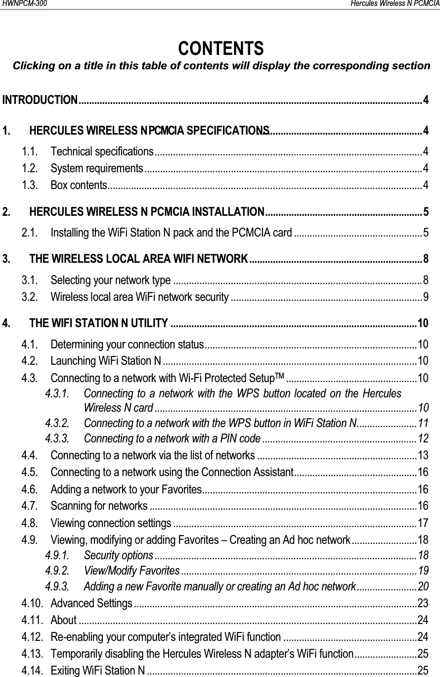 HWNPCM-300      Hercules Wireless N PCMCIACONTENTSClicking on a title in this table of contents will display the corresponding sectionINTRODUCTION...................................................................................................................................41. HERCULES  WIRELESS  N P C M C I  A  SPECIFICATIONS...............................................................41.1. Technical specifications......................................................................................................41.2. System requirements..........................................................................................................41.3. Box contents........................................................................................................................42. HERCULES WIRELESS N PCMCIA INSTALLATION............................................................52.1. Installing the WiFi Station N pack and the PCMCIA card .................................................53. THE WIRELESS LOCAL AREA WIFI NETWORK..................................................................83.1. Selecting your network type ...............................................................................................83.2. Wireless local area WiFi network security .........................................................................94. THE WIFI STATION N UTILITY ..............................................................................................104.1. Determining your connection status.................................................................................104.2. Launching WiFi Station N .................................................................................................104.3. Connecting to a network with Wi-Fi Protected SetupTM ..................................................104.3.1. Connecting to a network with the WPS button located on the Hercules Wireless N card ....................................................................................................104.3.2. Connecting to a network with the WPS button in WiFi Station N.......................114.3.3. Connecting to a network with a PIN code ...........................................................124.4. Connecting to a network via the list of networks .............................................................134.5. Connecting to a network using the Connection Assistant...............................................164.6. Adding a network to your Favorites..................................................................................164.7. Scanning for networks ......................................................................................................164.8. Viewing connection settings .............................................................................................174.9. Viewing, modifying or adding Favorites – Creating an Ad hoc network.........................184.9.1. Security options ....................................................................................................184.9.2. View/Modify Favorites ..........................................................................................194.9.3. Adding a new Favorite manually or creating an Ad hoc network.......................204.10. Advanced Settings............................................................................................................234.11. About .................................................................................................................................244.12. Re-enabling your computer’s integrated WiFi function ...................................................244.13. Temporarily disabling the Hercules Wireless N adapter’s WiFi function........................254.14. Exiting WiFi Station N .......................................................................................................25