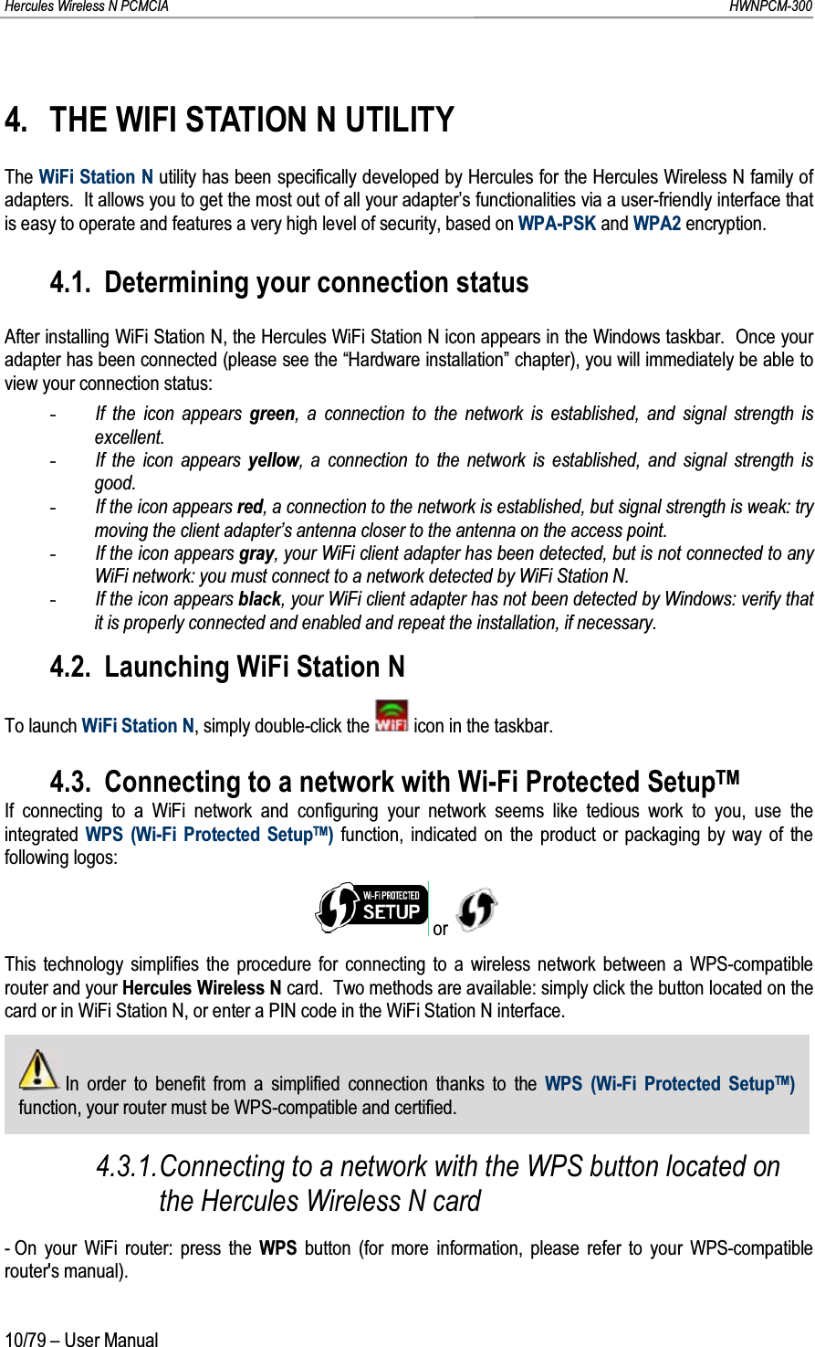 Hercules Wireless N PCMCIA         HWNPCM-30010/79 – User Manual4. THE WIFI STATION N UTILITYThe WiFi Station N utility has been specifically developed by Hercules for the Hercules Wireless N family of adapters.  It allows you to get the most out of all your adapter’s functionalities via a user-friendly interface that is easy to operate and features a very high level of security, based on WPA-PSK and WPA2 encryption.4.1. Determining your connection statusAfter installing WiFi Station N, the Hercules WiFi Station N icon appears in the Windows taskbar.  Once your adapter has been connected (please see the “Hardware installation” chapter), you will immediately be able to view your connection status:-If the icon appears green, a connection to the network is established, and signal strength is excellent.-If the icon appears yellow, a connection to the network is established, and signal strength is good.-If the icon appears red, a connection to the network is established, but signal strength is weak: try moving the client adapter’s antenna closer to the antenna on the access point.-If the icon appears gray, your WiFi client adapter has been detected, but is not connected to any WiFi network: you must connect to a network detected by WiFi Station N.-If the icon appears black, your WiFi client adapter has not been detected by Windows: verify that it is properly connected and enabled and repeat the installation, if necessary.4.2. Launching WiFi Station NTo launch WiFi Station N, simply double-click the  icon in the taskbar.4.3. Connecting to a network with Wi-Fi Protected SetupTMIf connecting to a WiFi network and configuring your network seems like tedious work to you, use the integrated WPS (Wi-Fi Protected SetupTM)function, indicated on the product or packaging by way of the following logos:or This technology simplifies the procedure for connecting to a wireless network between a WPS-compatible router and your Hercules Wireless N card.  Two methods are available: simply click the button located on the card or in WiFi Station N, or enter a PIN code in the WiFi Station N interface.In order to benefit from a simplified connection thanks to the WPS (Wi-Fi Protected SetupTM)function, your router must be WPS-compatible and certified.4.3.1.Connecting to a network with the WPS button located on the Hercules Wireless N card- On your WiFi router: press the WPS button (for more information, please refer to your WPS-compatible router&apos;s manual).