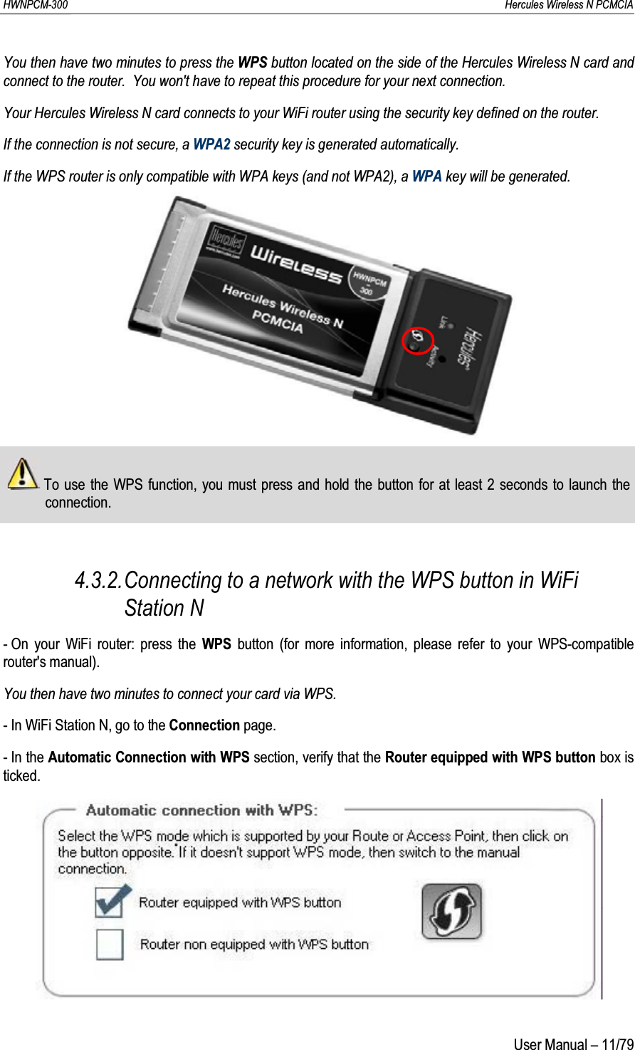 HWNPCM-300      Hercules Wireless N PCMCIAUser Manual – 11/79You then have two minutes to press the WPS button located on the side of the Hercules Wireless N card and connect to the router.  You won&apos;t have to repeat this procedure for your next connection.Your Hercules Wireless N card connects to your WiFi router using the security key defined on the router.If the connection is not secure, a WPA2 security key is generated automatically.If the WPS router is only compatible with WPA keys (and not WPA2), a WPA key will be generated.To use the WPS function, you must press and hold the button for at least 2 seconds to launch the connection.4.3.2.Connecting to a network with the WPS button in WiFi Station N- On your WiFi router: press the WPS button (for more information, please refer to your WPS-compatible router&apos;s manual).You then have two minutes to connect your card via WPS.- In WiFi Station N, go to the Connection page.- In the Automatic Connection with WPS section, verify that the Router equipped with WPS button box is ticked.