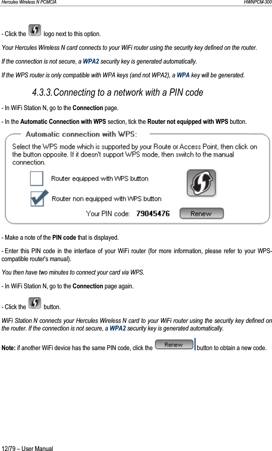 Hercules Wireless N PCMCIA         HWNPCM-30012/79 – User Manual- Click the  logo next to this option.Your Hercules Wireless N card connects to your WiFi router using the security key defined on the router.If the connection is not secure, a WPA2 security key is generated automatically.If the WPS router is only compatible with WPA keys (and not WPA2), a WPA key will be generated.4.3.3.Connecting to a network with a PIN code- In WiFi Station N, go to the Connection page.-In theAutomatic Connection with WPS section, tick the Router not equipped with WPS button.- Make a note of the PIN code that is displayed.- Enter this PIN code in the interface of your WiFi router (for more information, please refer to your WPS-compatible router&apos;s manual).You then have two minutes to connect your card via WPS.- In WiFi Station N, go to the Connection page again.- Click the button.WiFi Station N connects your Hercules Wireless N card to your WiFi router using the security key defined on the router. If the connection is not secure, a WPA2 security key is generated automatically.Note: if another WiFi device has the same PIN code, click the  button to obtain a new code.