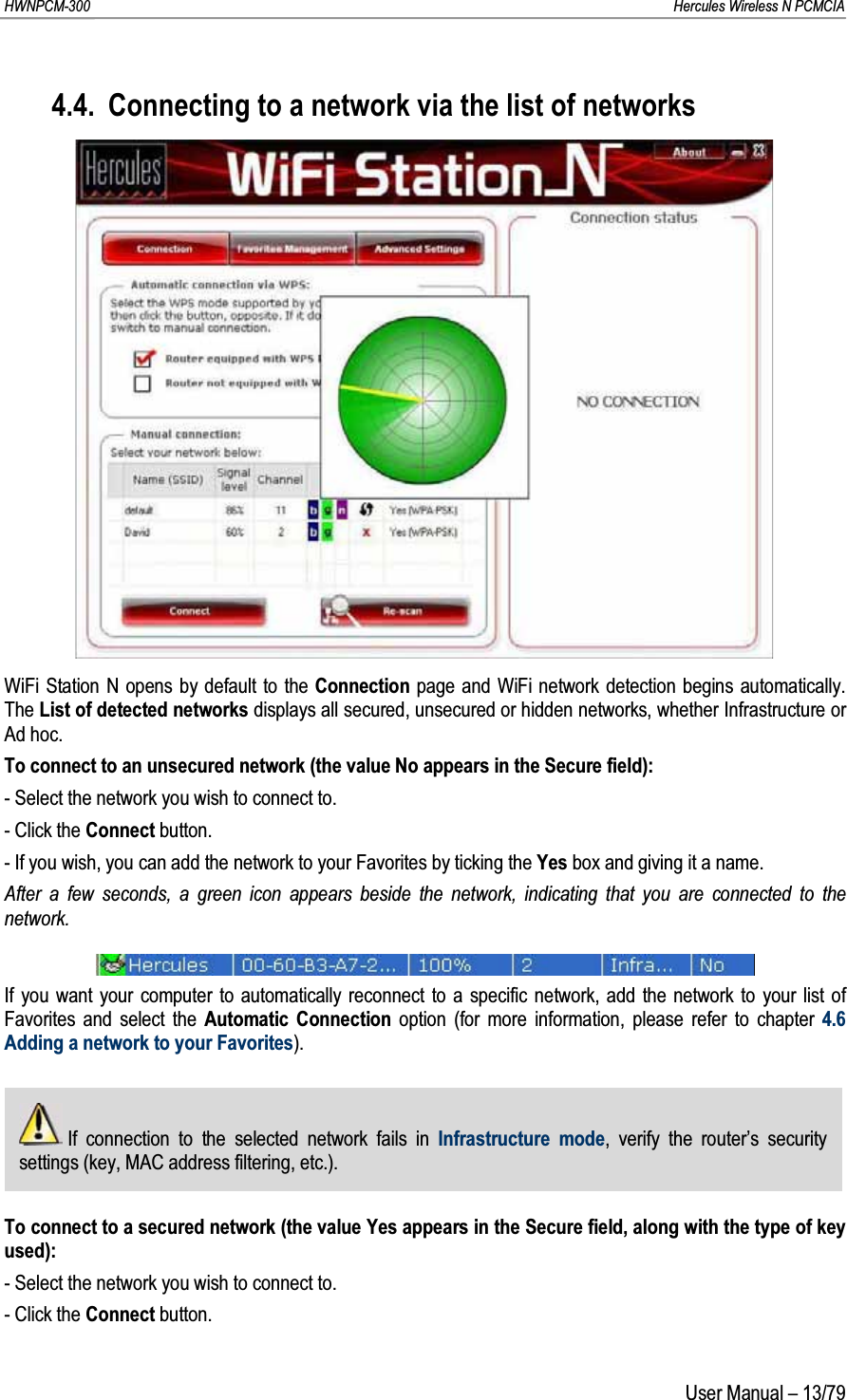 HWNPCM-300      Hercules Wireless N PCMCIAUser Manual – 13/794.4. Connecting to a network via the list of networksWiFi Station N opens by default to the Connection page and WiFi network detection begins automatically.  The List of detected networks displays all secured, unsecured or hidden networks, whether Infrastructure or Ad hoc.To connect to an unsecured network (the value No appears in the Secure field):- Select the network you wish to connect to.- Click the Connect button.- If you wish, you can add the network to your Favorites by ticking the Yes box and giving it a name.After a few seconds, a green icon appears beside the network, indicating that you are connected to the network.If you want your computer to automatically reconnect to a specific network, add the network to your list of Favorites and select the Automatic Connection option (for more information, please refer to chapter 4.6 Adding a network to your Favorites).If connection to the selected network fails in Infrastructure mode, verify the router’s security settings (key, MAC address filtering, etc.).To connect to a secured network (the value Yes appears in the Secure field, along with the type of key used):- Select the network you wish to connect to.- Click the Connect button.