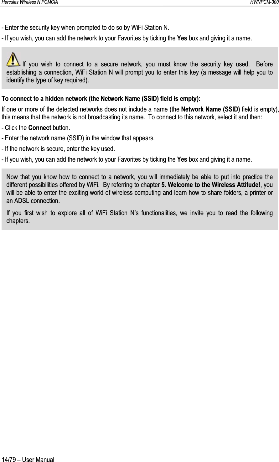 Hercules Wireless N PCMCIA         HWNPCM-30014/79 – User Manual- Enter the security key when prompted to do so by WiFi Station N.- If you wish, you can add the network to your Favorites by ticking the Yes box and giving it a name.If you wish to connect to a secure network, you must know the security key used.  Before establishing a connection, WiFi Station N will prompt you to enter this key (a message will help you to identify the type of key required).To connect to a hidden network (the Network Name (SSID) field is empty):If one or more of the detected networks does not include a name (the Network Name (SSID) field is empty), this means that the network is not broadcasting its name.  To connect to this network, select it and then:- Click the Connect button.- Enter the network name (SSID) in the window that appears.- If the network is secure, enter the key used.- If you wish, you can add the network to your Favorites by ticking the Yes box and giving it a name.Now that you know how to connect to a network, you will immediately be able to put into practice the different possibilities offered by WiFi.  By referring to chapter 5. Welcome to the Wireless Attitude!, you will be able to enter the exciting world of wireless computing and learn how to share folders, a printer or an ADSL connection.If you first wish to explore all of WiFi Station N’s functionalities, we invite you to read the following chapters.