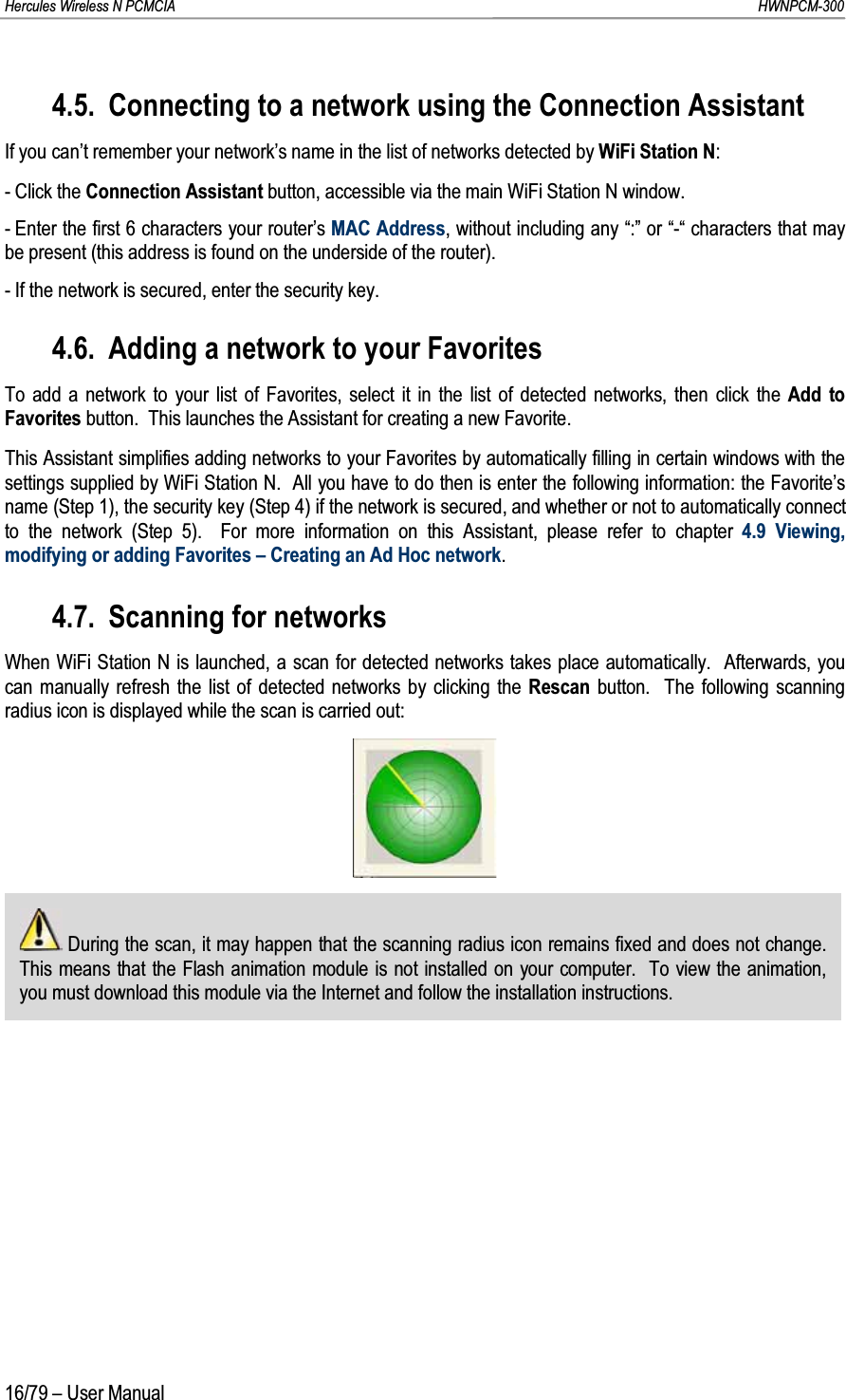 Hercules Wireless N PCMCIA         HWNPCM-30016/79 – User Manual4.5. Connecting to a network using the Connection AssistantIf you can’t remember your network’s name in the list of networks detected by WiFi Station N:- Click the Connection Assistant button, accessible via the main WiFi Station N window. - Enter the first 6 characters your router’s MAC Address, without including any “:” or “-“ characters that may be present (this address is found on the underside of the router).- If the network is secured, enter the security key.4.6. Adding a network to your FavoritesTo add a network to your list of Favorites, select it in the list of detected networks, then click the Add to Favorites button.  This launches the Assistant for creating a new Favorite.This Assistant simplifies adding networks to your Favorites by automatically filling in certain windows with the settings supplied by WiFi Station N.  All you have to do then is enter the following information: the Favorite’s name (Step 1), the security key (Step 4) if the network is secured, and whether or not to automatically connect to the network (Step 5).  For more information on this Assistant, please refer to chapter 4.9 Viewing, modifying or adding Favorites – Creating an Ad Hoc network.4.7. Scanning for networksWhen WiFi Station N is launched, a scan for detected networks takes place automatically.  Afterwards, you can manually refresh the list of detected networks by clicking the Rescan button.  The following scanning radius icon is displayed while the scan is carried out:During the scan, it may happen that the scanning radius icon remains fixed and does not change.  This means that the Flash animation module is not installed on your computer.  To view the animation, you must download this module via the Internet and follow the installation instructions.