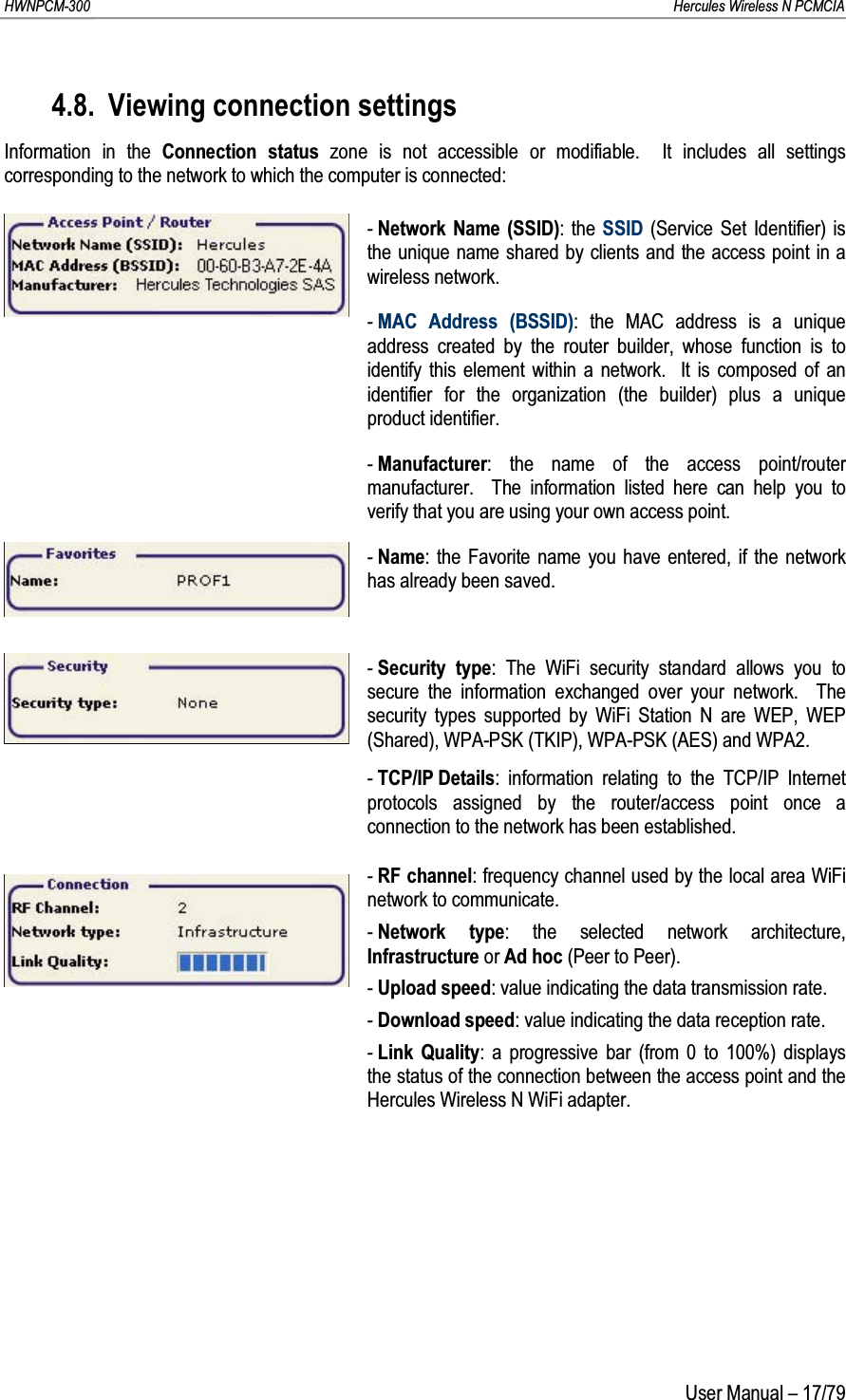 HWNPCM-300      Hercules Wireless N PCMCIAUser Manual – 17/794.8. Viewing connection settingsInformation in the Connection status zone is not accessible or modifiable.  It includes all settings corresponding to the network to which the computer is connected:-Network Name (SSID): the SSID (Service Set Identifier) is the unique name shared by clients and the access point in a wireless network.-MAC Address (BSSID): the MAC address is a unique address created by the router builder, whose function is to identify this element within a network.  It is composed of an identifier for the organization (the builder) plus a unique product identifier.-Manufacturer: the name of the access point/router manufacturer.  The information listed here can help you to verify that you are using your own access point.-Name: the Favorite name you have entered, if the network has already been saved.-Security type: The WiFi security standard allows you to secure the information exchanged over your network.  The security types supported by WiFi Station N are WEP, WEP (Shared), WPA-PSK (TKIP), WPA-PSK (AES) and WPA2.-TCP/IP Details: information relating to the TCP/IP Internet protocols assigned by the router/access point once a connection to the network has been established.-RF channel: frequency channel used by the local area WiFi network to communicate.-Network type: the selected network architecture, Infrastructure or Ad hoc (Peer to Peer).-Upload speed: value indicating the data transmission rate.-Download speed: value indicating the data reception rate.-Link Quality: a progressive bar (from 0 to 100%) displays the status of the connection between the access point and the Hercules Wireless N WiFi adapter.