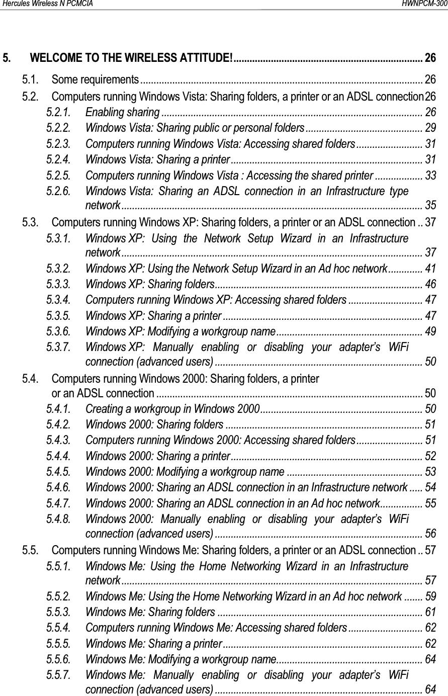 Hercules Wireless N PCMCIA         HWNPCM-3005. WELCOME TO THE WIRELESS ATTITUDE!....................................................................... 265.1. Some requirements .......................................................................................................... 265.2. Computers running Windows Vista: Sharing folders, a printer or an ADSL connection265.2.1. Enabling sharing .................................................................................................. 265.2.2. Windows Vista: Sharing public or personal folders ............................................ 295.2.3. Computers running Windows Vista: Accessing shared folders ......................... 315.2.4. Windows Vista: Sharing a printer........................................................................ 315.2.5. Computers running Windows Vista : Accessing the shared printer .................. 335.2.6. Windows Vista: Sharing an ADSL connection in an Infrastructure type network................................................................................................................. 355.3. Computers running Windows XP: Sharing folders, a printer or an ADSL connection .. 375.3.1. Windows XP: Using the Network Setup Wizard in an Infrastructure network................................................................................................................. 375.3.2. Windows XP: Using the Network Setup Wizard in an Ad hoc network............. 415.3.3. Windows XP: Sharing folders.............................................................................. 465.3.4. Computers running Windows XP: Accessing shared folders ............................ 475.3.5. Windows XP: Sharing a printer ........................................................................... 475.3.6. Windows XP: Modifying a workgroup name....................................................... 495.3.7. Windows XP: Manually enabling or disabling your adapter’s WiFi connection (advanced users) .............................................................................. 505.4. Computers running Windows 2000: Sharing folders, a printeror an ADSL connection .................................................................................................... 505.4.1. Creating a workgroup in Windows 2000............................................................. 505.4.2. Windows 2000: Sharing folders .......................................................................... 515.4.3. Computers running Windows 2000: Accessing shared folders......................... 515.4.4. Windows 2000: Sharing a printer........................................................................ 525.4.5. Windows 2000: Modifying a workgroup name ................................................... 535.4.6. Windows 2000: Sharing an ADSL connection in an Infrastructure network ..... 545.4.7. Windows 2000: Sharing an ADSL connection in an Ad hoc network................ 555.4.8. Windows 2000: Manually enabling or disabling your adapter’s WiFi connection (advanced users) .............................................................................. 565.5. Computers running Windows Me: Sharing folders, a printer or an ADSL connection .. 575.5.1. Windows Me: Using the Home Networking Wizard in an Infrastructure network................................................................................................................. 575.5.2. Windows Me: Using the Home Networking Wizard in an Ad hoc network ....... 595.5.3. Windows Me: Sharing folders ............................................................................. 615.5.4. Computers running Windows Me: Accessing shared folders ............................ 625.5.5. Windows Me: Sharing a printer ........................................................................... 625.5.6. Windows Me: Modifying a workgroup name....................................................... 645.5.7. Windows Me: Manually enabling or disabling your adapter’s WiFi connection (advanced users) .............................................................................. 64