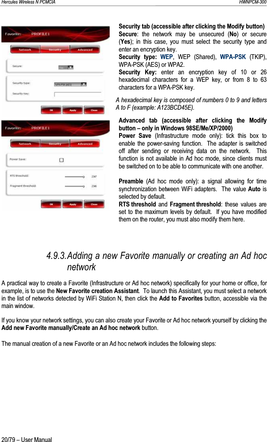 Hercules Wireless N PCMCIA         HWNPCM-30020/79 – User ManualSecurity tab (accessible after clicking the Modify button)Secure: the network may be unsecured (No) or secure (Yes); in this case, you must select the security type and enter an encryption key.Security type: WEP, WEP (Shared), WPA-PSK (TKIP), WPA-PSK (AES) or WPA2.Security Key: enter an encryption key of 10 or 26 hexadecimal characters for a WEP key, or from 8 to 63 characters for a WPA-PSK key.A hexadecimal key is composed of numbers 0 to 9 and letters A to F (example: A123BCD45E).Advanced tab (accessible after clicking the Modify button – only in Windows 98SE/Me/XP/2000)Power Save (Infrastructure mode only): tick this box to enable the power-saving function.  The adapter is switched off after sending or receiving data on the network.  This function is not available in Ad hoc mode, since clients must be switched on to be able to communicate with one another.Preamble  (Ad hoc mode only): a signal allowing for time synchronization between WiFi adapters.  The value Auto is selected by default.RTS threshold  and  Fragment threshold: these values are set to the maximum levels by default.  If you have modified them on the router, you must also modify them here.4.9.3.Adding a new Favorite manually or creating an Ad hoc networkA practical way to create a Favorite (Infrastructure or Ad hoc network) specifically for your home or office, for example, is to use the New Favorite creation Assistant.  To launch this Assistant, you must select a network in the list of networks detected by WiFi Station N, then click the Add to Favorites button, accessible via the main window.If you know your network settings, you can also create your Favorite or Ad hoc network yourself by clicking the Add new Favorite manually/Create an Ad hoc network button.The manual creation of a new Favorite or an Ad hoc network includes the following steps: