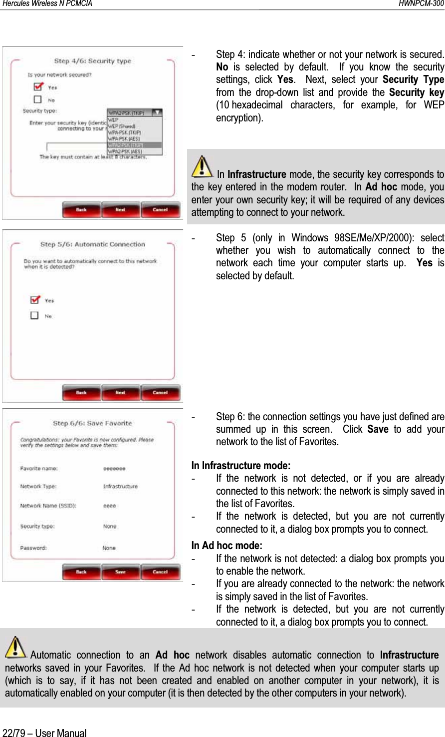 Hercules Wireless N PCMCIA         HWNPCM-30022/79 – User Manual-Step 4: indicate whether or not your network is secured. No  is selected by default.  If you know the security settings, click Yes.  Next, select your Security Type from the drop-down list and provide the Security key (10 hexadecimal characters, for example, for WEP encryption).In Infrastructure mode, the security key corresponds to the key entered in the modem router.  In Ad hoc mode, you enter your own security key; it will be required of any devices attempting to connect to your network.-Step 5 (only in Windows 98SE/Me/XP/2000): select whether you wish to automatically connect to the network each time your computer starts up.  Yes  is selected by default.-Step 6: the connection settings you have just defined are summed up in this screen.  Click Save to add your network to the list of Favorites.In Infrastructure mode:-If the network is not detected, or if you are already connected to this network: the network is simply saved in the list of Favorites.-If the network is detected, but you are not currently connected to it, a dialog box prompts you to connect.In Ad hoc mode:-If the network is not detected: a dialog box prompts you to enable the network.-If you are already connected to the network: the network is simply saved in the list of Favorites.-If the network is detected, but you are not currently connected to it, a dialog box prompts you to connect.Automatic connection to an Ad hoc network disables automatic connection to Infrastructure networks saved in your Favorites.  If the Ad hoc network is not detected when your computer starts up (which is to say, if it has not been created and enabled on another computer in your network), it is automatically enabled on your computer (it is then detected by the other computers in your network).