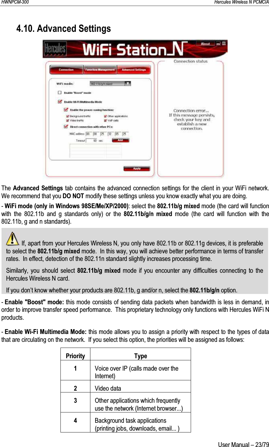 HWNPCM-300      Hercules Wireless N PCMCIAUser Manual – 23/794.10. Advanced SettingsThe Advanced Settings tab contains the advanced connection settings for the client in your WiFi network.  We recommend that you DO NOT modify these settings unless you know exactly what you are doing.-WiFi mode (only in Windows 98SE/Me/XP/2000): select the 802.11b/g mixed mode (the card will function with the 802.11b and g standards only) or the 802.11b/g/n mixed mode (the card will function with the 802.11b, g and n standards).If, apart from your Hercules Wireless N, you only have 802.11b or 802.11g devices, it is preferable to select the 802.11b/g mixed mode.  In this way, you will achieve better performance in terms of transfer rates.  In effect, detection of the 802.11n standard slightly increases processing time.Similarly, you should select 802.11b/g mixed mode if you encounter any difficulties connecting to the Hercules Wireless N card.If you don’t know whether your products are 802.11b, g and/or n, select the 802.11b/g/n option.-Enable &quot;Boost&quot; mode: this mode consists of sending data packets when bandwidth is less in demand, in order to improve transfer speed performance.  This proprietary technology only functions with Hercules WiFi Nproducts.-Enable Wi-Fi Multimedia Mode: this mode allows you to assign a priority with respect to the types of data that are circulating on the network.  If you select this option, the priorities will be assigned as follows:Priority Type1Voice over IP (calls made over the Internet)2Video data3Other applications which frequently use the network (Internet browser...)4Background task applications (printing jobs, downloads, email... )