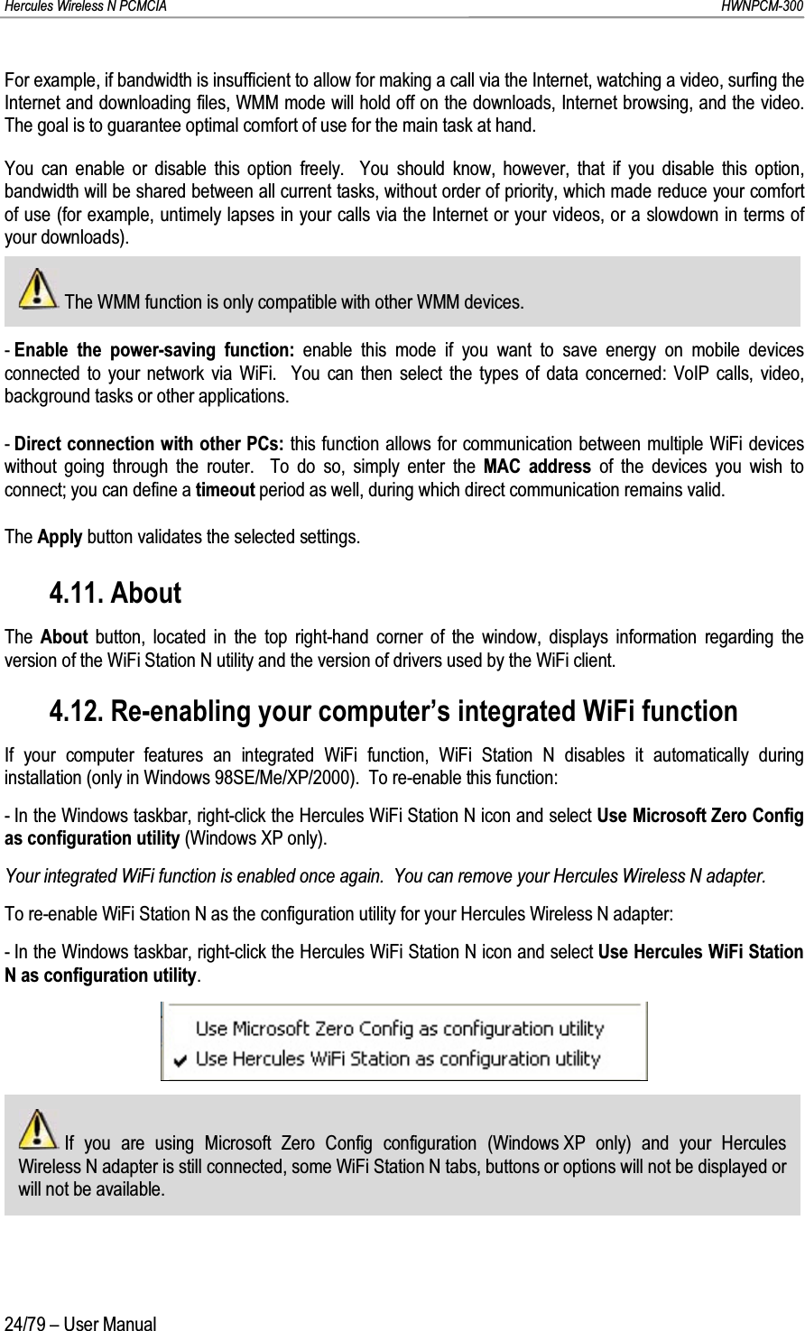 Hercules Wireless N PCMCIA         HWNPCM-30024/79 – User ManualFor example, if bandwidth is insufficient to allow for making a call via the Internet, watching a video, surfing the Internet and downloading files, WMM mode will hold off on the downloads, Internet browsing, and the video. The goal is to guarantee optimal comfort of use for the main task at hand.You can enable or disable this option freely.  You should know, however, that if you disable this option, bandwidth will be shared between all current tasks, without order of priority, which made reduce your comfort of use (for example, untimely lapses in your calls via the Internet or your videos, or a slowdown in terms of your downloads).The WMM function is only compatible with other WMM devices.-Enable the power-saving function: enable this mode if you want to save energy on mobile devices connected to your network via WiFi. You can then select the types of data concerned: VoIP calls, video, background tasks or other applications.-Direct connection with other PCs: this function allows for communication between multiple WiFi devices without going through the router.  To do so, simply enter the MAC address of the devices you wish to connect; you can define a timeout period as well, during which direct communication remains valid.The Apply button validates the selected settings.4.11. AboutThe  About button, located in the top right-hand corner of the window, displays information regarding the version of the WiFi Station N utility and the version of drivers used by the WiFi client.4.12. Re-enabling your computer’s integrated WiFi functionIf your computer features an integrated WiFi function, WiFi Station N disables it automatically during installation (only in Windows 98SE/Me/XP/2000).  To re-enable this function:- In the Windows taskbar, right-click the Hercules WiFi Station N icon and select Use Microsoft Zero Config as configuration utility (Windows XP only).Your integrated WiFi function is enabled once again.  You can remove your Hercules Wireless N adapter.To re-enable WiFi Station N as the configuration utility for your Hercules Wireless N adapter:- In the Windows taskbar, right-click the Hercules WiFi Station N icon and select Use Hercules WiFi Station N as configuration utility.If you are using Microsoft Zero Config configuration (Windows XP only) and your Hercules Wireless N adapter is still connected, some WiFi Station N tabs, buttons or options will not be displayed or will not be available.