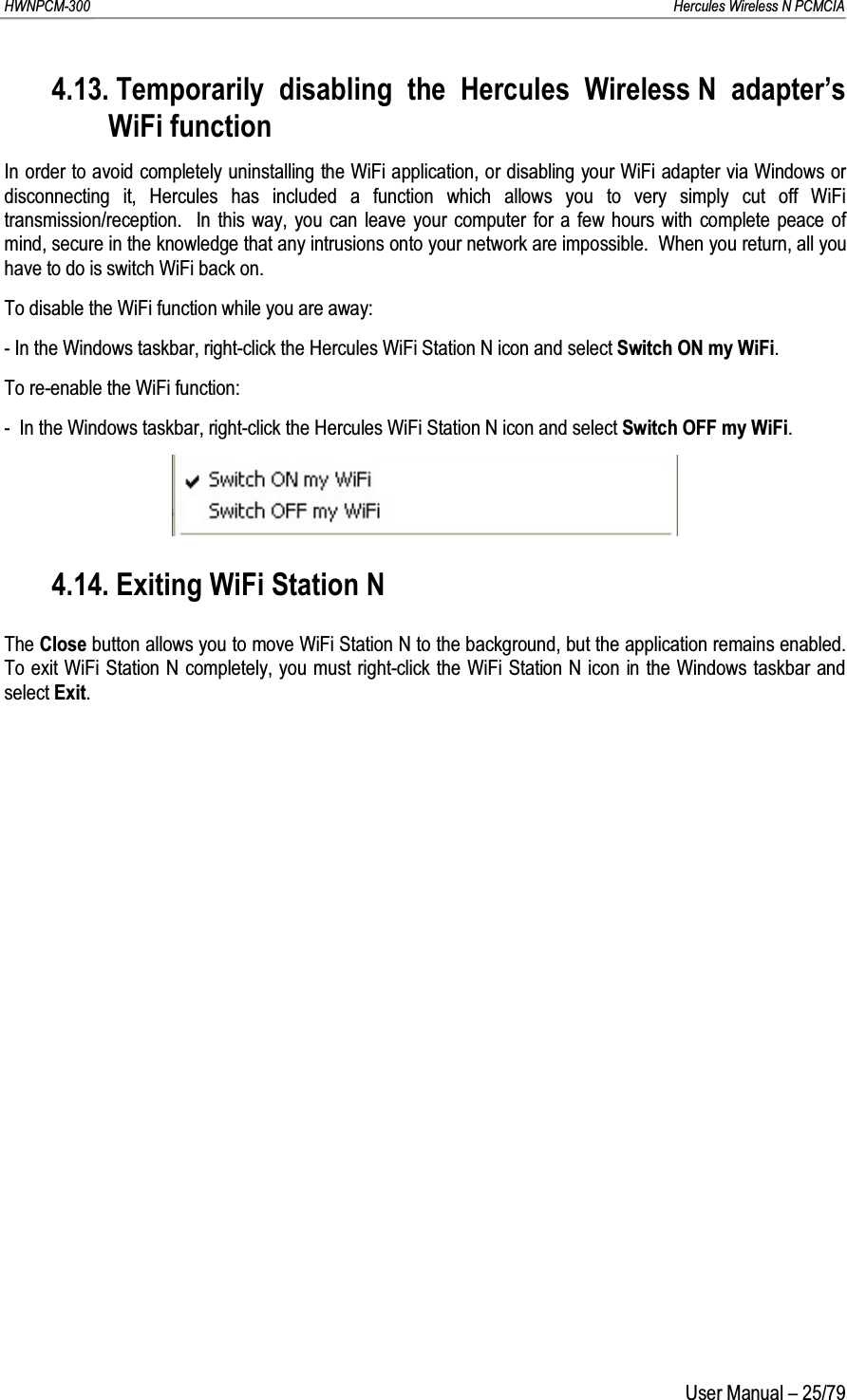 HWNPCM-300      Hercules Wireless N PCMCIAUser Manual – 25/794.13. Temporarily disabling the Hercules Wireless N adapter’s WiFi functionIn order to avoid completely uninstalling the WiFi application, or disabling your WiFi adapter via Windows or disconnecting it, Hercules has included a function which allows you to very simply cut off WiFi transmission/reception.  In this way, you can leave your computer for a few hours with complete peace of mind, secure in the knowledge that any intrusions onto your network are impossible.  When you return, all you have to do is switch WiFi back on.To disable the WiFi function while you are away:- In the Windows taskbar, right-click the Hercules WiFi Station N icon and select Switch ON my WiFi.To re-enable the WiFi function:-  In the Windows taskbar, right-click the Hercules WiFi Station N icon and select Switch OFF my WiFi.4.14. Exiting WiFi Station NThe Close button allows you to move WiFi Station N to the background, but the application remains enabled.  To exit WiFi Station N completely, you must right-click the WiFi Station N icon in the Windows taskbar and select Exit.