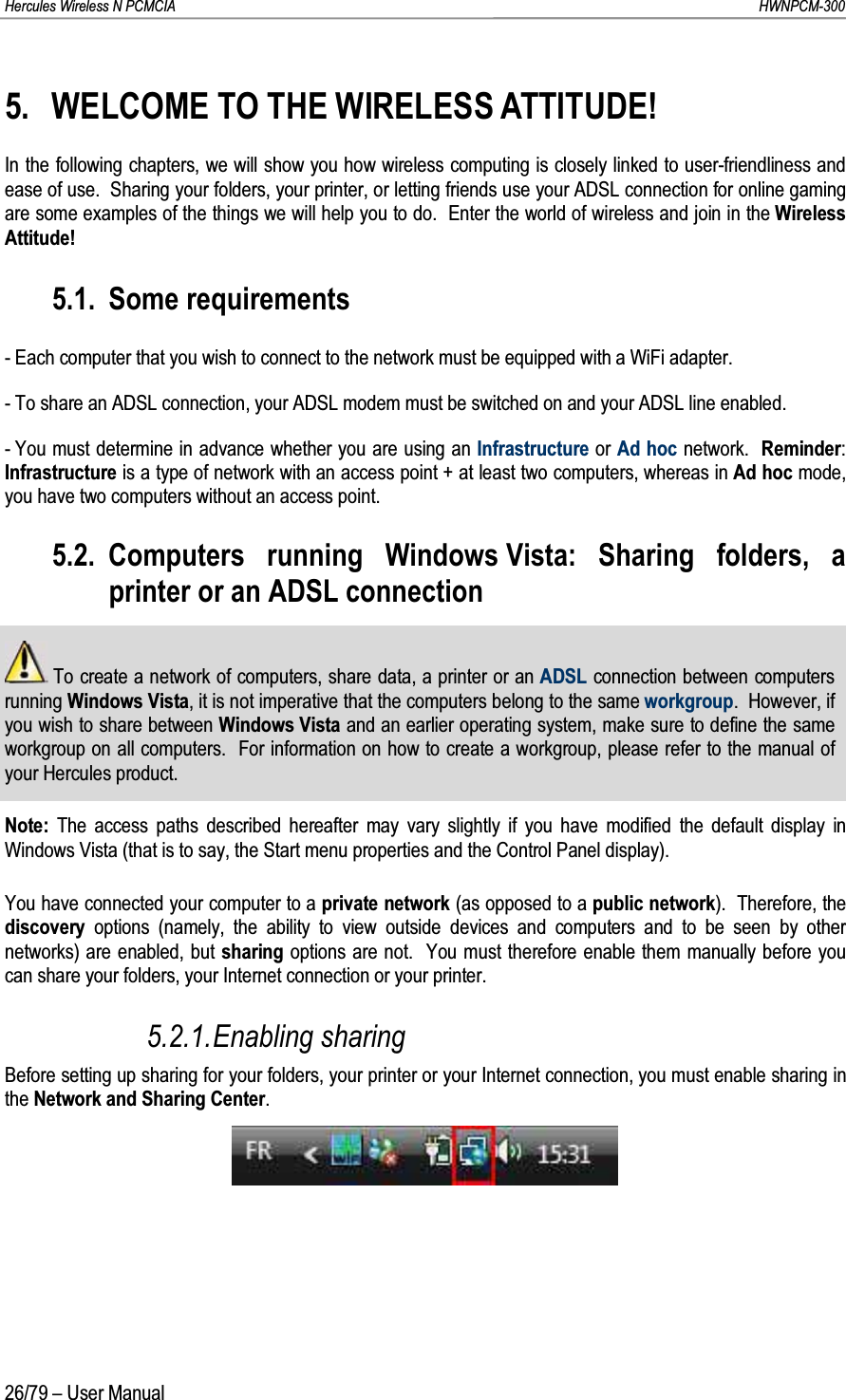 Hercules Wireless N PCMCIA         HWNPCM-30026/79 – User Manual5. WELCOME TO THE WIRELESS ATTITUDE!In the following chapters, we will show you how wireless computing is closely linked to user-friendliness and ease of use.  Sharing your folders, your printer, or letting friends use your ADSL connection for online gaming are some examples of the things we will help you to do.  Enter the world of wireless and join in the Wireless Attitude!5.1. Some requirements- Each computer that you wish to connect to the network must be equipped with a WiFi adapter.- To share an ADSL connection, your ADSL modem must be switched on and your ADSL line enabled.- You must determine in advance whether you are using an Infrastructure or Ad hoc network.  Reminder: Infrastructure is a type of network with an access point + at least two computers, whereas in Ad hoc mode, you have two computers without an access point.5.2. Computers running Windows Vista: Sharing folders, a printer or an ADSL connectionTo create a network of computers, share data, a printer or an ADSL connection between computers running Windows Vista, it is not imperative that the computers belong to the same workgroup.  However, if you wish to share between Windows Vista and an earlier operating system, make sure to define the same workgroup on all computers.  For information on how to create a workgroup, please refer to the manual of your Hercules product.Note: The access paths described hereafter may vary slightly if you have modified the default display in Windows Vista (that is to say, the Start menu properties and the Control Panel display).You have connected your computer to a private network (as opposed to a public network).  Therefore, the discovery  options (namely, the ability to view outside devices and computers and to be seen by other networks) are enabled, but sharing options are not.  You must therefore enable them manually before you can share your folders, your Internet connection or your printer.5.2.1.Enabling sharingBefore setting up sharing for your folders, your printer or your Internet connection, you must enable sharing in the Network and Sharing Center.