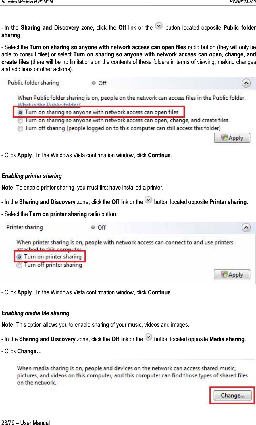 Hercules Wireless N PCMCIA         HWNPCM-30028/79 – User Manual- In the Sharing and Discovery zone, click the Off  link or the  button located opposite Public folder sharing.- Select the Turn on sharing so anyone with network access can open files radio button (they will only be able to consult files) or select Turn on sharing so anyone with network access can open, change, and create files (there will be no limitations on the contents of these folders in terms of viewing, making changes and additions or other actions).- Click Apply.  In the Windows Vista confirmation window, click Continue.Enabling printer sharingNote: To enable printer sharing, you must first have installed a printer.- In the Sharing and Discovery zone, click the Off link or the  button located opposite Printer sharing.- Select the Turn on printer sharing radio button.- Click Apply.  In the Windows Vista confirmation window, click Continue.Enabling media file sharingNote: This option allows you to enable sharing of your music, videos and images.- In the Sharing and Discovery zone, click the Off link or the  button located opposite Media sharing.- Click Change…