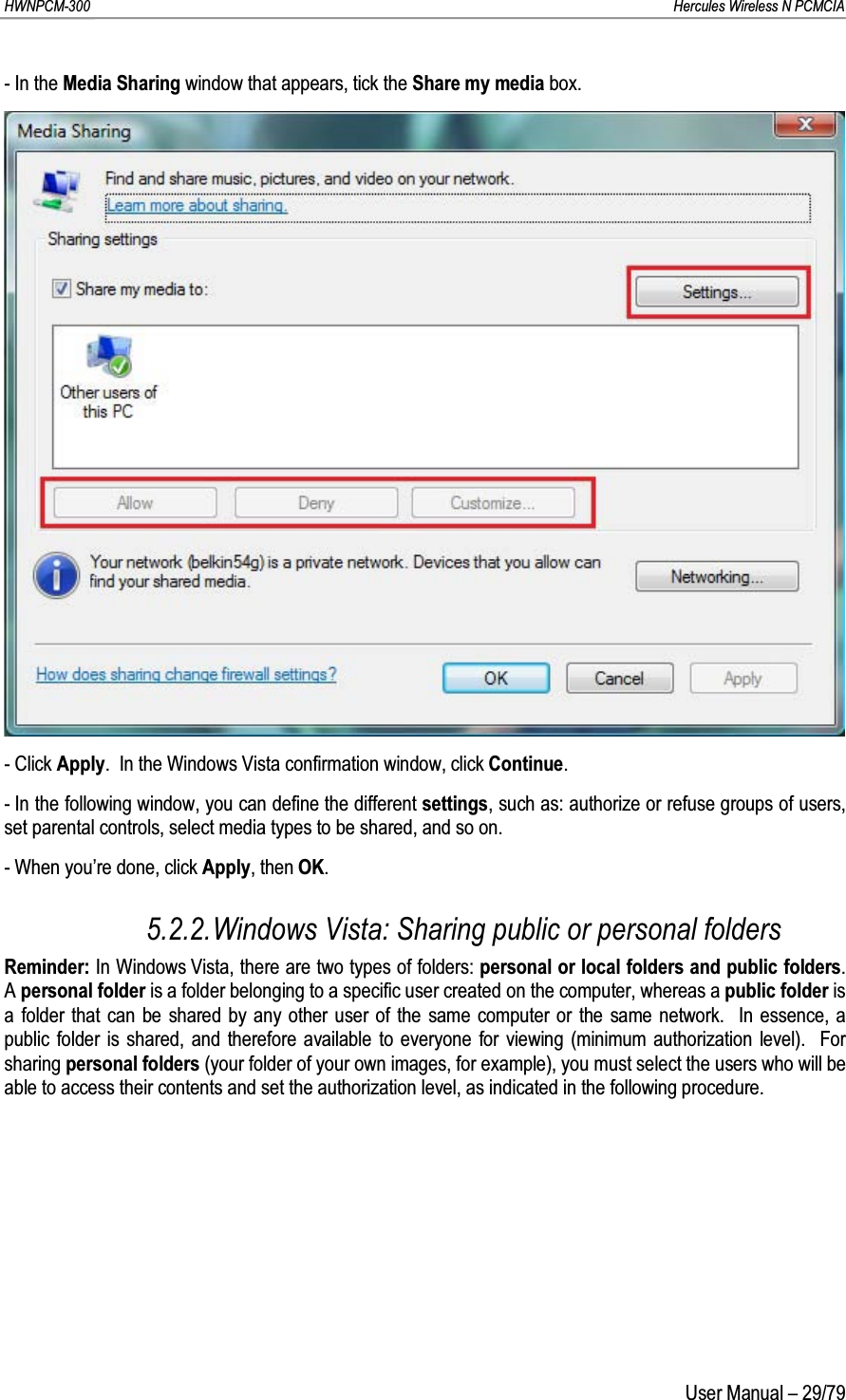 HWNPCM-300      Hercules Wireless N PCMCIAUser Manual – 29/79- In the Media Sharing window that appears, tick the Share my media box.- Click Apply.  In the Windows Vista confirmation window, click Continue.- In the following window, you can define the different settings, such as: authorize or refuse groups of users, set parental controls, select media types to be shared, and so on.- When you’re done, click Apply, then OK.5.2.2.Windows Vista: Sharing public or personal foldersReminder: In Windows Vista, there are two types of folders: personal or local folders and public folders.  A personal folder is a folder belonging to a specific user created on the computer, whereas a public folder is a folder that can be shared by any other user of the same computer or the same network.  In essence, a public folder is shared, and therefore available to everyone for viewing (minimum authorization level).  For sharing personal folders (your folder of your own images, for example), you must select the users who will be able to access their contents and set the authorization level, as indicated in the following procedure.