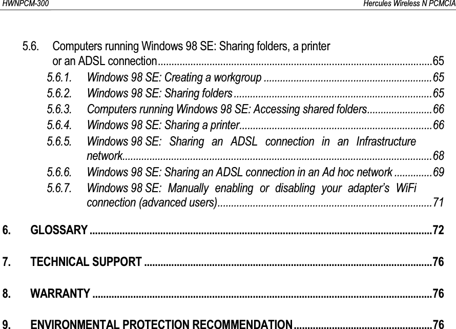 HWNPCM-300      Hercules Wireless N PCMCIA5.6. Computers running Windows 98 SE: Sharing folders, a printeror an ADSL connection.....................................................................................................655.6.1. Windows 98 SE: Creating a workgroup ..............................................................655.6.2. Windows 98 SE: Sharing folders .........................................................................655.6.3. Computers running Windows 98 SE: Accessing shared folders........................665.6.4. Windows 98 SE: Sharing a printer.......................................................................665.6.5. Windows 98 SE: Sharing an ADSL connection in an Infrastructure network..................................................................................................................685.6.6. Windows 98 SE: Sharing an ADSL connection in an Ad hoc network ..............695.6.7. Windows 98 SE: Manually enabling or disabling your adapter’s WiFi connection (advanced users)...............................................................................716. GLOSSARY ..............................................................................................................................727. TECHNICAL SUPPORT ..........................................................................................................768. WARRANTY .............................................................................................................................769. ENVIRONMENTAL PROTECTION RECOMMENDATION...................................................76