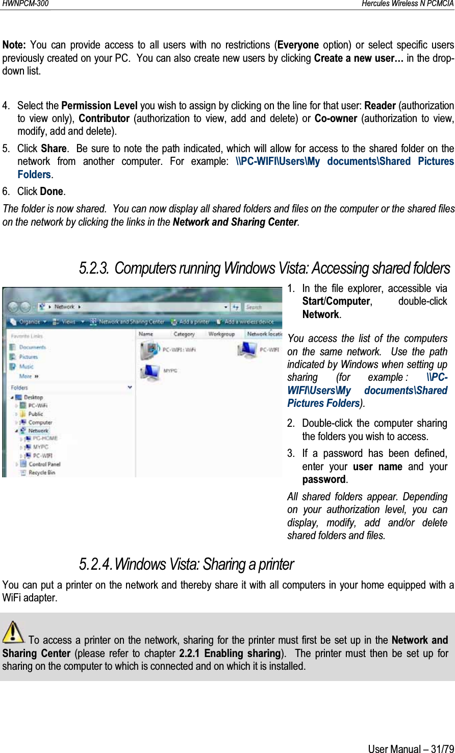 HWNPCM-300      Hercules Wireless N PCMCIAUser Manual – 31/79Note: You can provide access to all users with no restrictions (Everyone option) or select specific users previously created on your PC.  You can also create new users by clicking Create a new user… in the drop-down list.4. Select the Permission Level you wish to assign by clicking on the line for that user: Reader (authorization to view only), Contributor (authorization to view, add and delete) or Co-owner (authorization to view, modify, add and delete).5. Click Share.  Be sure to note the path indicated, which will allow for access to the shared folder on the network from another computer. For example: \\PC-WIFI\Users\My documents\Shared Pictures Folders.6. Click Done.The folder is now shared.  You can now display all shared folders and files on the computer or the shared files on the network by clicking the links in the Network and Sharing Center.5.2.3. Computers running Windows Vista: Accessing shared folders1. In the file explorer, accessible via Start/Computer, double-click Network.You access the list of the computers on the same network.  Use the path indicated by Windows when setting up sharing (for example : \\PC-WIFI\Users\My documents\Shared Pictures Folders).2. Double-click the computer sharing the folders you wish to access.3.  If a password has been defined, enter your user name and your password.All shared folders appear. Depending on your authorization level, you can display, modify, add and/or delete shared folders and files.5.2.4.Windows Vista: Sharing a printerYou can put a printer on the network and thereby share it with all computers in your home equipped with a WiFi adapter.To access a printer on the network, sharing for the printer must first be set up in the Network and Sharing Center (please refer to chapter 2.2.1 Enabling sharing).  The printer must then be set up for sharing on the computer to which is connected and on which it is installed.