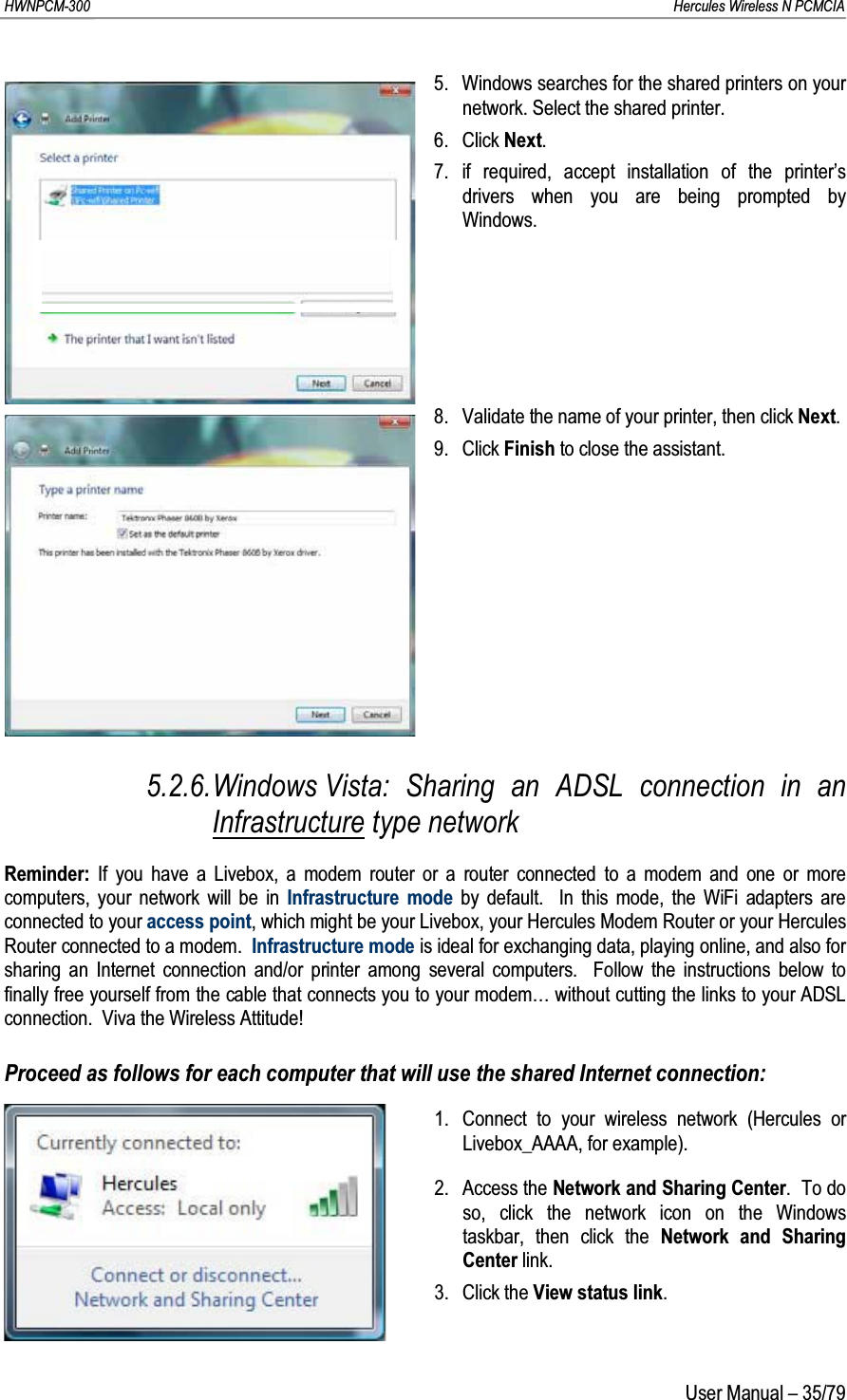 HWNPCM-300      Hercules Wireless N PCMCIAUser Manual – 35/795. Windows searches for the shared printers on your network. Select the shared printer.6. Click Next.7. if required, accept installation of the printer’s drivers when you are being prompted by Windows.8. Validate the name of your printer, then click Next.9. Click Finish to close the assistant.5.2.6.Windows Vista: Sharing an ADSL connection in an Infrastructure type networkReminder: If you have a Livebox, a modem router or a router connected to a modem and one or more computers, your network will be in Infrastructure mode by default.  In this mode, the WiFi adapters are connected to your access point, which might be your Livebox, your Hercules Modem Router or your Hercules Router connected to a modem.  Infrastructure mode is ideal for exchanging data, playing online, and also for sharing an Internet connection and/or printer among several computers.  Follow the instructions below to finally free yourself from the cable that connects you to your modem… without cutting the links to your ADSL connection.  Viva the Wireless Attitude!Proceed as follows for each computer that will use the shared Internet connection:1. Connect to your wireless network (Hercules or Livebox_AAAA, for example).2. Access the Network and Sharing Center.  To do so, click the network icon on the Windows taskbar, then click the Network and Sharing Center link.3. Click the View status link.