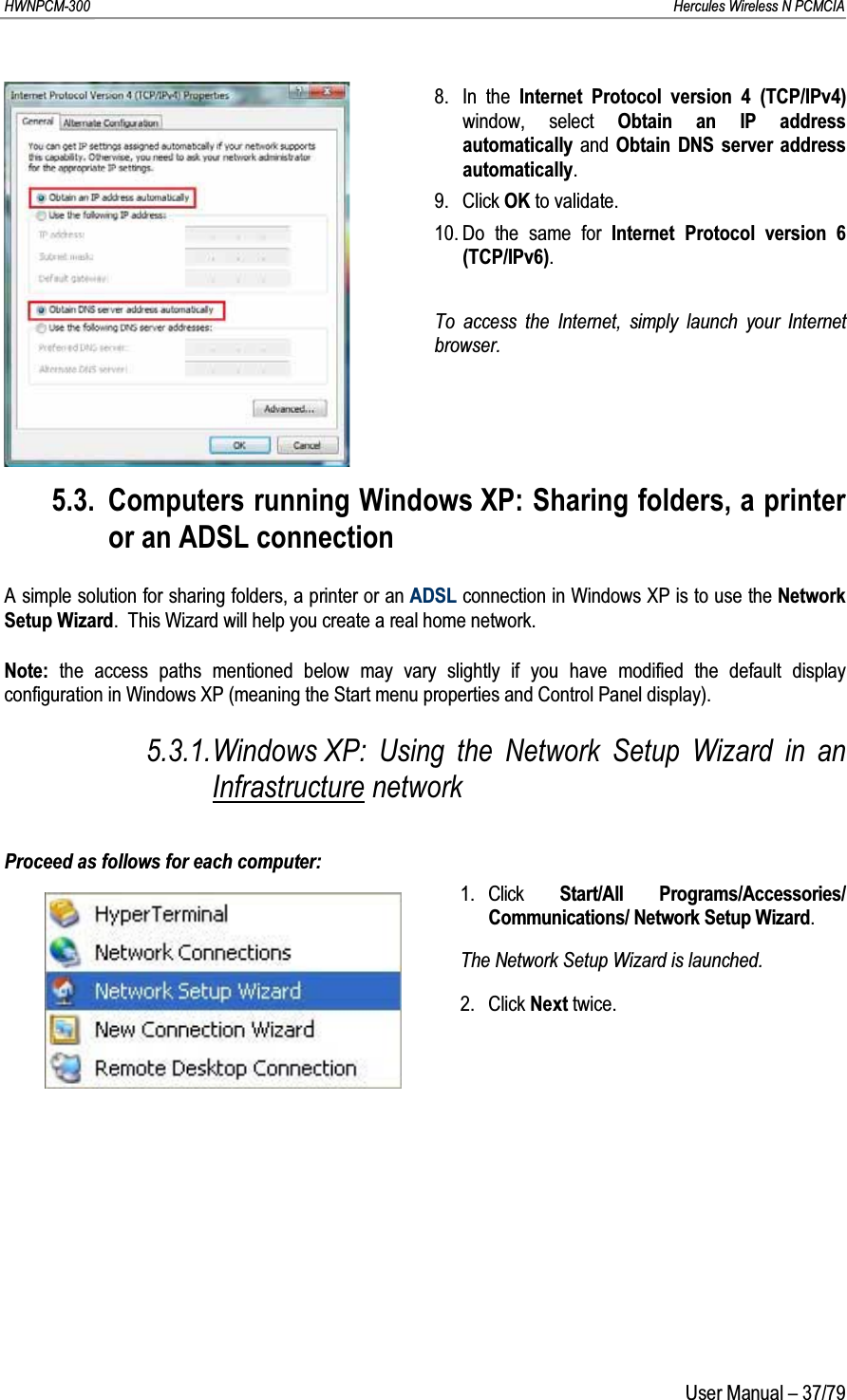 HWNPCM-300      Hercules Wireless N PCMCIAUser Manual – 37/798. In the Internet Protocol version 4 (TCP/IPv4) window, select Obtain an IP address automatically and  Obtain DNS server address automatically.9. Click OK to validate.10. Do the same for Internet Protocol version 6 (TCP/IPv6).To access the Internet, simply launch your Internet browser.5.3. Computers running Windows XP: Sharing folders, a printer or an ADSL connectionA simple solution for sharing folders, a printer or an ADSL connection in Windows XP is to use the Network Setup Wizard.  This Wizard will help you create a real home network.Note: the access paths mentioned below may vary slightly if you have modified the default display configuration in Windows XP (meaning the Start menu properties and Control Panel display).5.3.1.Windows XP: Using the Network Setup Wizard in an Infrastructure networkProceed as follows for each computer:1. Click  Start/All Programs/Accessories/ Communications/ Network Setup Wizard.The Network Setup Wizard is launched.2. Click Next twice.