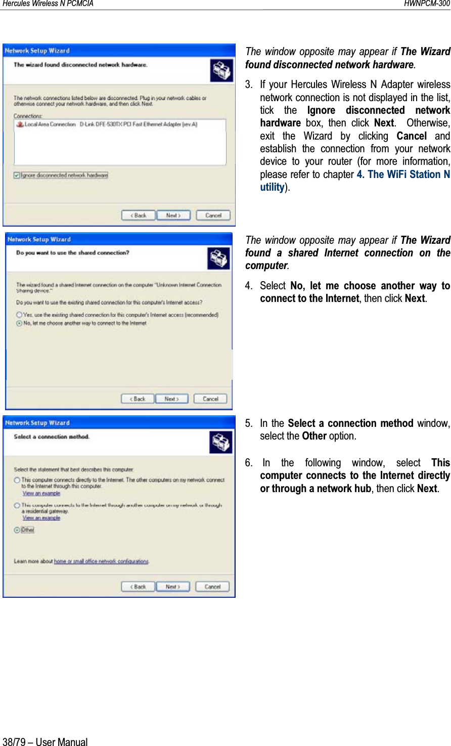 Hercules Wireless N PCMCIA         HWNPCM-30038/79 – User ManualThe window opposite may appear if The Wizard found disconnected network hardware.3. If your Hercules Wireless N Adapter wireless network connection is not displayed in the list, tick the Ignore disconnected network hardware  box, then click Next.  Otherwise, exit the Wizard by clicking Cancel  and establish the connection from your network device to your router (for more information, please refer to chapter 4. The WiFi Station Nutility).The window opposite may appear if The Wizard found a shared Internet connection on the computer.4. Select  No, let me choose another way to connect to the Internet, then click Next.5. In the Select a connection method window, select the Other option.6. In the following window, select This computer connects to the Internet directly or through a network hub, then click Next.