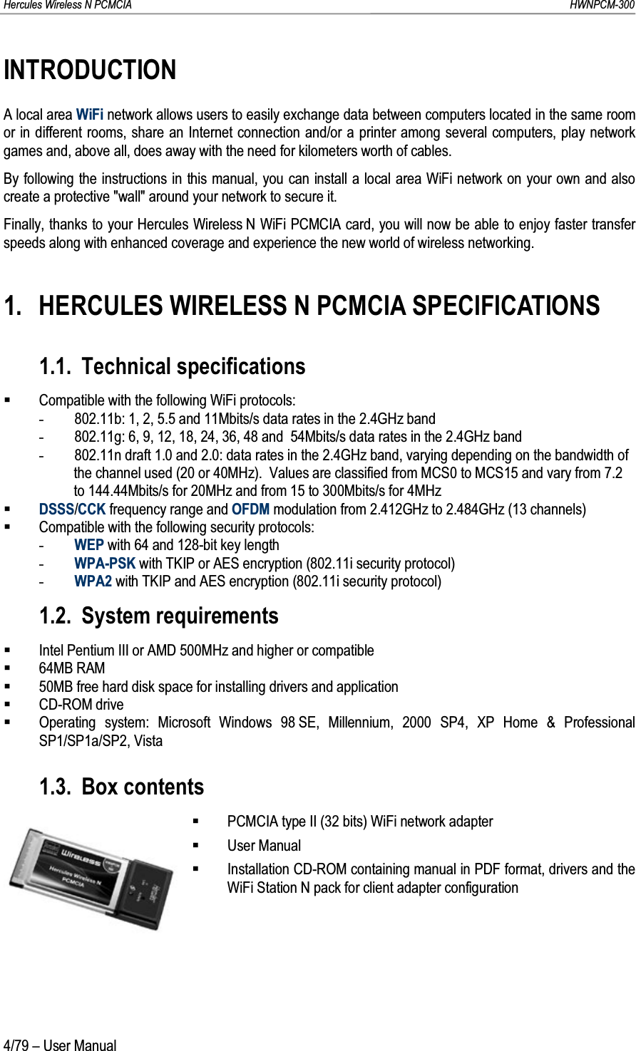 Hercules Wireless N PCMCIA         HWNPCM-3004/79 – User ManualINTRODUCTIONA local area WiFi network allows users to easily exchange data between computers located in the same room or in different rooms, share an Internet connection and/or a printer among several computers, play network games and, above all, does away with the need for kilometers worth of cables.By following the instructions in this manual, you can install a local area WiFi network on your own and also create a protective &quot;wall&quot; around your network to secure it.Finally, thanks to your Hercules Wireless N WiFi PCMCIA card, you will now be able to enjoy faster transfer speeds along with enhanced coverage and experience the new world of wireless networking.1. HERCULES WIRELESS N PCMCIA SPECIFICATIONS1.1. Technical specificationsCompatible with the following WiFi protocols:-802.11b: 1, 2, 5.5 and 11Mbits/s data rates in the 2.4GHz band-802.11g: 6, 9, 12, 18, 24, 36, 48 and  54Mbits/s data rates in the 2.4GHz band-802.11n draft 1.0 and 2.0: data rates in the 2.4GHz band, varying depending on the bandwidth of the channel used (20 or 40MHz).  Values are classified from MCS0 to MCS15 and vary from 7.2 to 144.44Mbits/s for 20MHz and from 15 to 300Mbits/s for 4MHzDSSS/CCK frequency range and OFDM modulation from 2.412GHz to 2.484GHz (13 channels)Compatible with the following security protocols:-WEP with 64 and 128-bit key length-WPA-PSK with TKIP or AES encryption (802.11i security protocol)-WPA2 with TKIP and AES encryption (802.11i security protocol)1.2. System requirementsIntel Pentium III or AMD 500MHz and higher or compatible64MB RAM50MB free hard disk space for installing drivers and applicationCD-ROM driveOperating system: Microsoft Windows 98 SE, Millennium, 2000 SP4, XP Home &amp; Professional SP1/SP1a/SP2, Vista1.3. Box contentsPCMCIA type II (32 bits) WiFi network adapterUser ManualInstallation CD-ROM containing manual in PDF format, drivers and the WiFi Station N pack for client adapter configuration