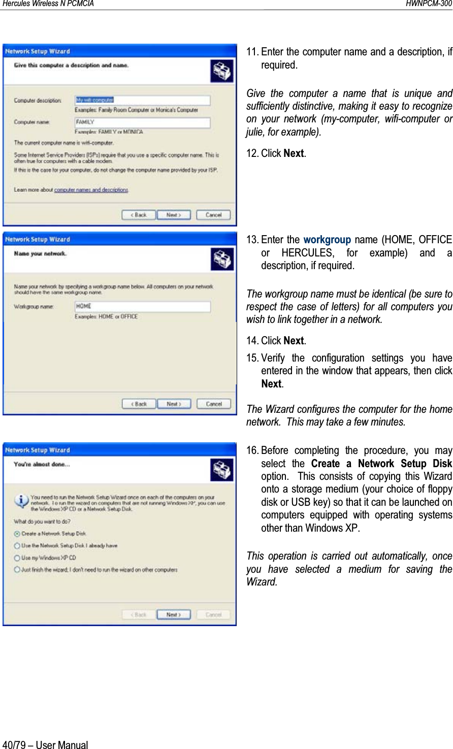 Hercules Wireless N PCMCIA         HWNPCM-30040/79 – User Manual11. Enter the computer name and a description, if required.Give the computer a name that is unique and sufficiently distinctive, making it easy to recognize on your network (my-computer, wifi-computer or julie, for example).12. Click Next.13. Enter the workgroup name (HOME, OFFICE or HERCULES, for example) and a description, if required.The workgroup name must be identical (be sure to respect the case of letters) for all computers you wish to link together in a network.14. Click Next.15. Verify the configuration settings you have entered in the window that appears, then click Next.The Wizard configures the computer for the home network.  This may take a few minutes.16. Before completing the procedure, you may select the Create a Network Setup Diskoption.  This consists of copying this Wizard onto a storage medium (your choice of floppy disk or USB key) so that it can be launched on computers equipped with operating systems other than Windows XP.This operation is carried out automatically, once you have selected a medium for saving the Wizard.