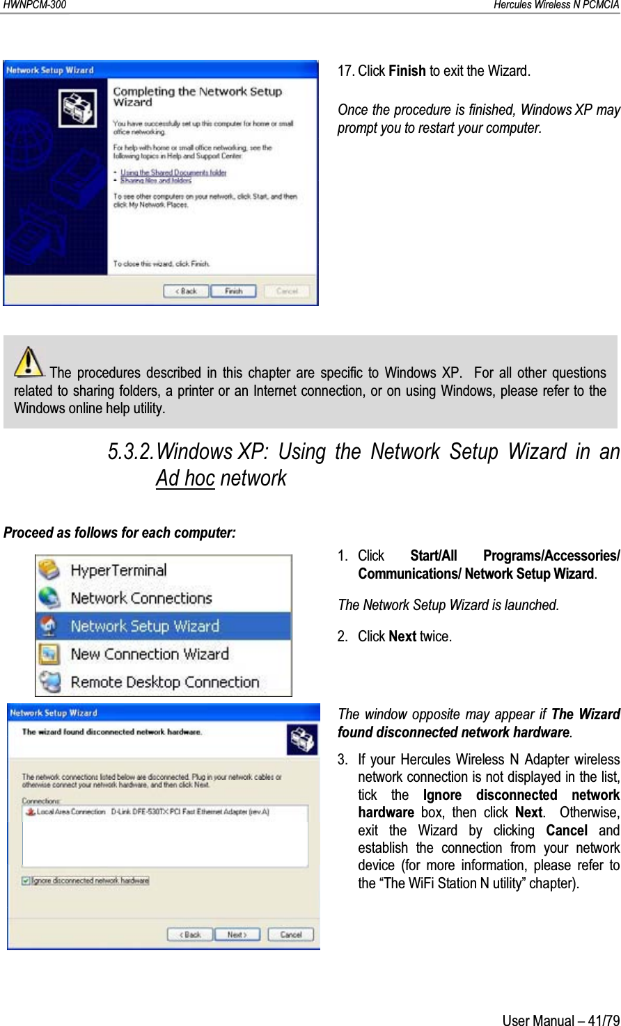 HWNPCM-300      Hercules Wireless N PCMCIAUser Manual – 41/7917. Click Finish to exit the Wizard.Once the procedure is finished, Windows XP may prompt you to restart your computer.The procedures described in this chapter are specific to Windows XP.  For all other questions related to sharing folders, a printer or an Internet connection, or on using Windows, please refer to the Windows online help utility.5.3.2.Windows XP: Using the Network Setup Wizard in an Ad hoc networkProceed as follows for each computer:1. Click  Start/All Programs/Accessories/ Communications/ Network Setup Wizard.The Network Setup Wizard is launched.2. Click Next twice.The window opposite may appear if The Wizard found disconnected network hardware.3. If your Hercules Wireless N Adapter wireless network connection is not displayed in the list, tick the Ignore disconnected network hardware  box, then click Next.  Otherwise, exit the Wizard by clicking Cancel  and establish the connection from your network device (for more information, please refer to the “The WiFi Station N utility” chapter).