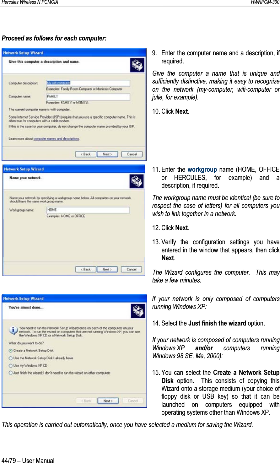 Hercules Wireless N PCMCIA         HWNPCM-30044/79 – User ManualProceed as follows for each computer:9. Enter the computer name and a description, if required.Give the computer a name that is unique and sufficiently distinctive, making it easy to recognize on the network (my-computer, wifi-computer or julie, for example).10. Click Next.11. Enter the workgroup name (HOME, OFFICE or HERCULES, for example) and a description, if required.The workgroup name must be identical (be sure to respect the case of letters) for all computers you wish to link together in a network.12. Click Next.13. Verify the configuration settings you have entered in the window that appears, then click Next.The Wizard configures the computer.  This may take a few minutes.If your network is only composed of computers running Windows XP:14. Select the Just finish the wizard option.If your network is composed of computers running Windows XP  and/or computers running Windows 98 SE, Me, 2000):15. You can select the Create a Network Setup Disk  option.  This consists of copying this Wizard onto a storage medium (your choice of floppy disk or USB key) so that it can be launched on computers equipped with operating systems other than Windows XP.This operation is carried out automatically, once you have selected a medium for saving the Wizard.