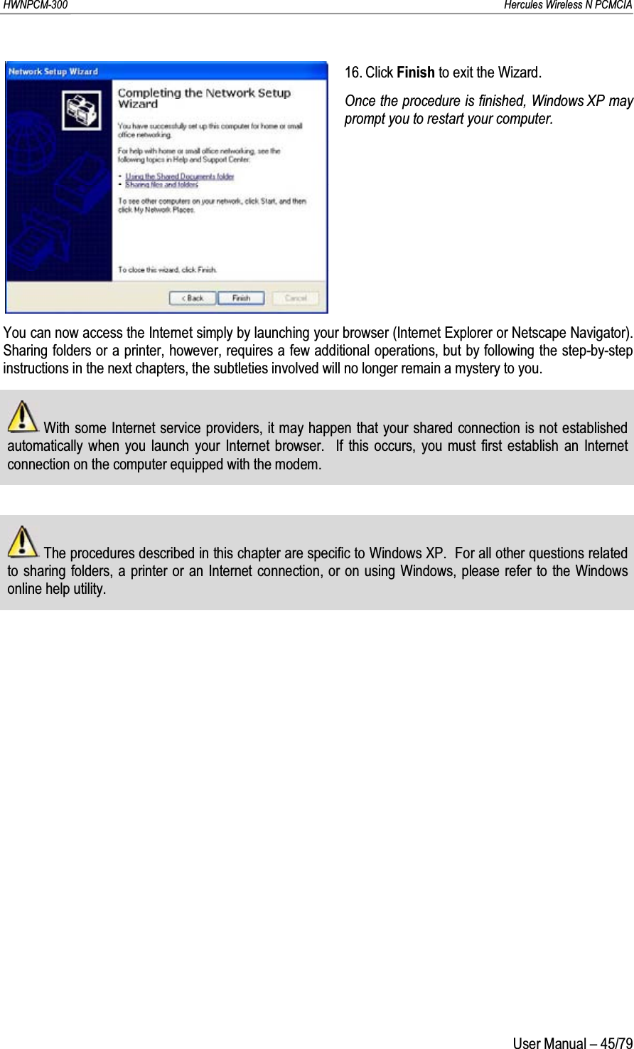 HWNPCM-300      Hercules Wireless N PCMCIAUser Manual – 45/7916. Click Finish to exit the Wizard.Once the procedure is finished, Windows XP may prompt you to restart your computer.You can now access the Internet simply by launching your browser (Internet Explorer or Netscape Navigator).  Sharing folders or a printer, however, requires a few additional operations, but by following the step-by-step instructions in the next chapters, the subtleties involved will no longer remain a mystery to you.With some Internet service providers, it may happen that your shared connection is not established automatically when you launch your Internet browser.  If this occurs, you must first establish an Internet connection on the computer equipped with the modem.The procedures described in this chapter are specific to Windows XP.  For all other questions related to sharing folders, a printer or an Internet connection, or on using Windows, please refer to the Windows online help utility.