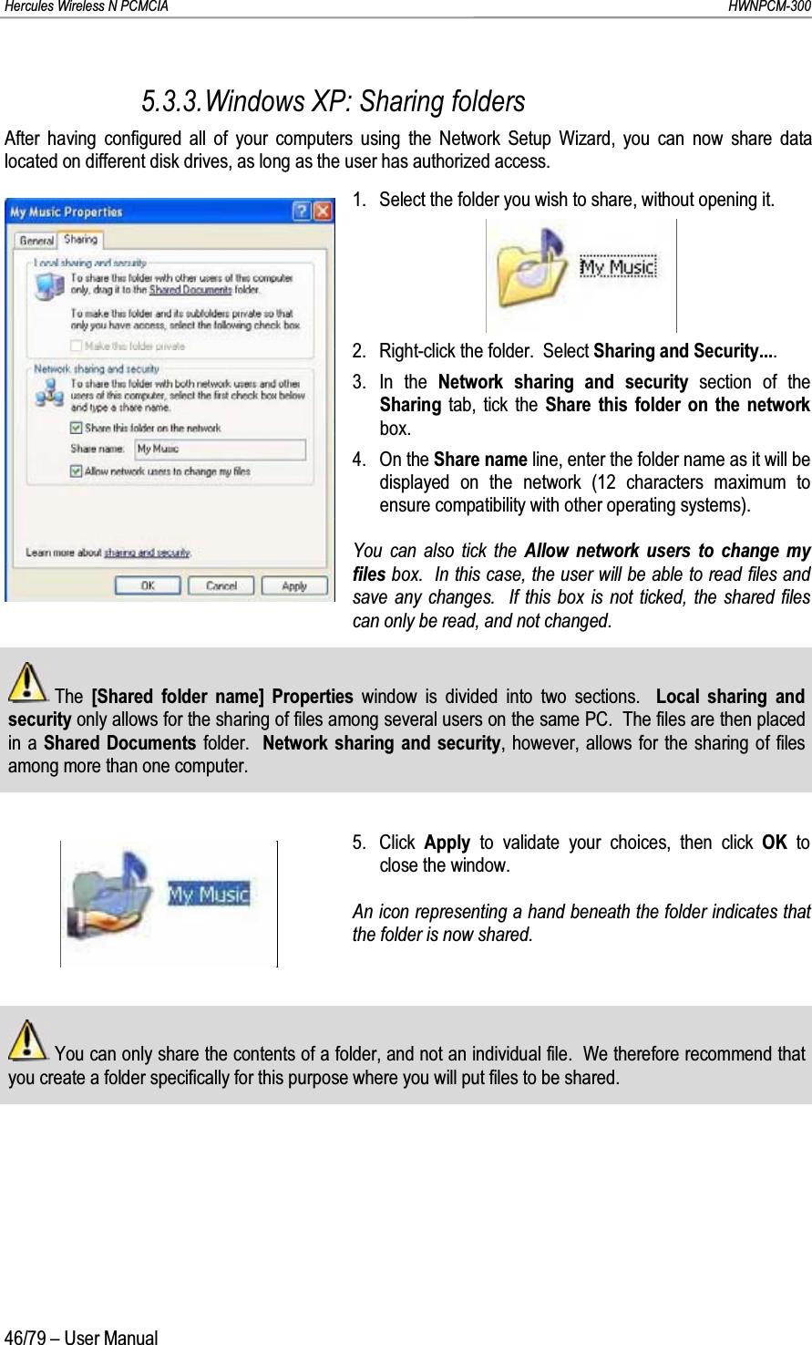 Hercules Wireless N PCMCIA         HWNPCM-30046/79 – User Manual5.3.3.Windows XP: Sharing foldersAfter having configured all of your computers using the Network Setup Wizard, you can now share data located on different disk drives, as long as the user has authorized access.1. Select the folder you wish to share, without opening it.2. Right-click the folder.  Select Sharing and Security....3. In the Network sharing and security section of the Sharing tab, tick the Share this folder on the network box.4. On the Share name line, enter the folder name as it will be displayed on the network (12 characters maximum to ensure compatibility with other operating systems).You can also tick the Allow network users to change my files box.  In this case, the user will be able to read files and save any changes.  If this box is not ticked, the shared files can only be read, and not changed.The  [Shared folder name] Properties window is divided into two sections.  Local sharing and security only allows for the sharing of files among several users on the same PC.  The files are then placed in a Shared Documents folder.  Network sharing and security, however, allows for the sharing of files among more than one computer.5. Click  Apply  to validate your choices, then click OK to close the window.An icon representing a hand beneath the folder indicates that the folder is now shared.You can only share the contents of a folder, and not an individual file.  We therefore recommend that you create a folder specifically for this purpose where you will put files to be shared.