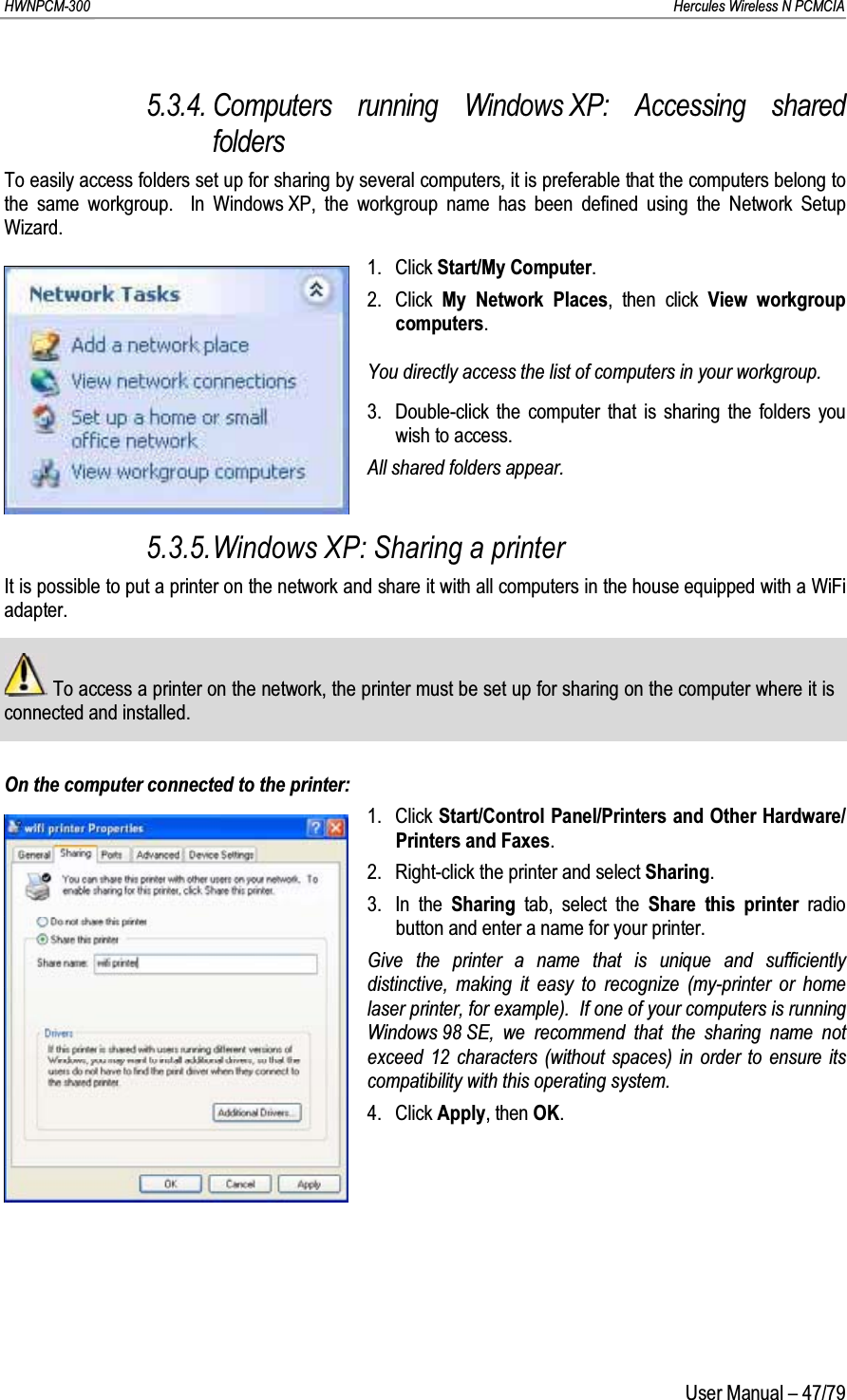 HWNPCM-300      Hercules Wireless N PCMCIAUser Manual – 47/795.3.4. Computers running Windows XP: Accessing shared foldersTo easily access folders set up for sharing by several computers, it is preferable that the computers belong to the same workgroup.  In Windows XP, the workgroup name has been defined using the Network Setup Wizard.1. Click Start/My Computer.2. Click  My Network Places, then click View workgroup computers.You directly access the list of computers in your workgroup.3. Double-click the computer that is sharing the folders you wish to access.All shared folders appear.5.3.5.Windows XP: Sharing a printerIt is possible to put a printer on the network and share it with all computers in the house equipped with a WiFi adapter.To access a printer on the network, the printer must be set up for sharing on the computer where it is connected and installed.On the computer connected to the printer:1. Click Start/Control Panel/Printers and Other Hardware/Printers and Faxes.2. Right-click the printer and select Sharing.3. In the Sharing  tab, select the Share this printer radio button and enter a name for your printer.Give the printer a name that is unique and sufficiently distinctive, making it easy to recognize (my-printer or home laser printer, for example).  If one of your computers is running Windows 98 SE, we recommend that the sharing name not exceed 12 characters (without spaces) in order to ensure its compatibility with this operating system.4. Click Apply, then OK.