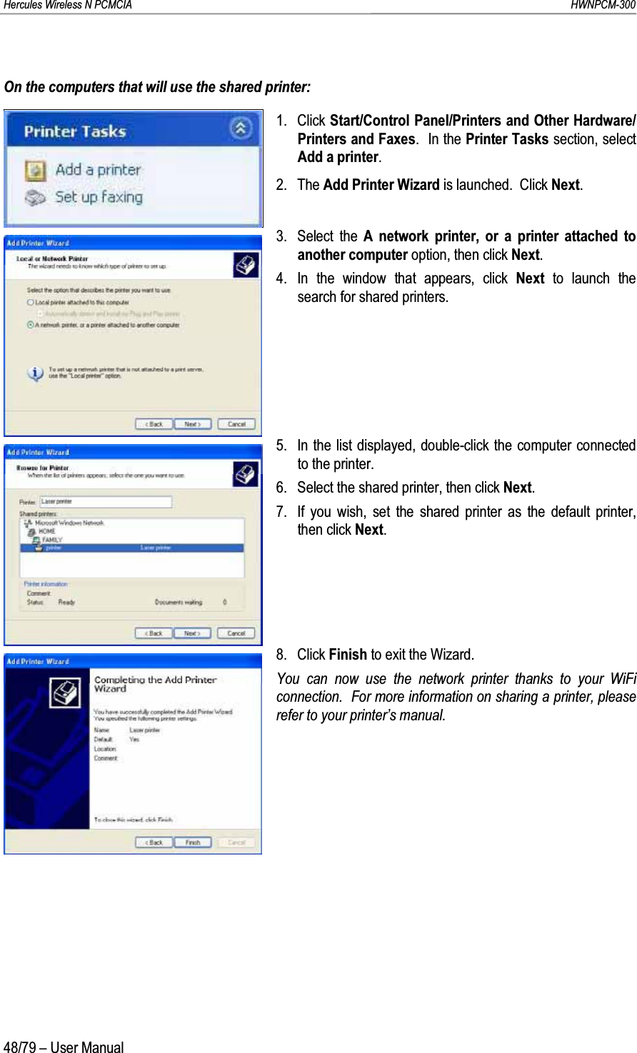 Hercules Wireless N PCMCIA         HWNPCM-30048/79 – User ManualOn the computers that will use the shared printer:1. Click Start/Control Panel/Printers and Other Hardware/Printers and Faxes.  In the Printer Tasks section, select Add a printer.2. The Add Printer Wizard is launched.  Click Next.3. Select the A network printer, or a printer attached to another computer option, then click Next.4. In the window that appears, click Next  to launch the search for shared printers.5. In the list displayed, double-click the computer connected to the printer.6. Select the shared printer, then click Next.7. If you wish, set the shared printer as the default printer, then click Next.8. Click Finish to exit the Wizard.You can now use the network printer thanks to your WiFi connection.  For more information on sharing a printer, please refer to your printer’s manual.