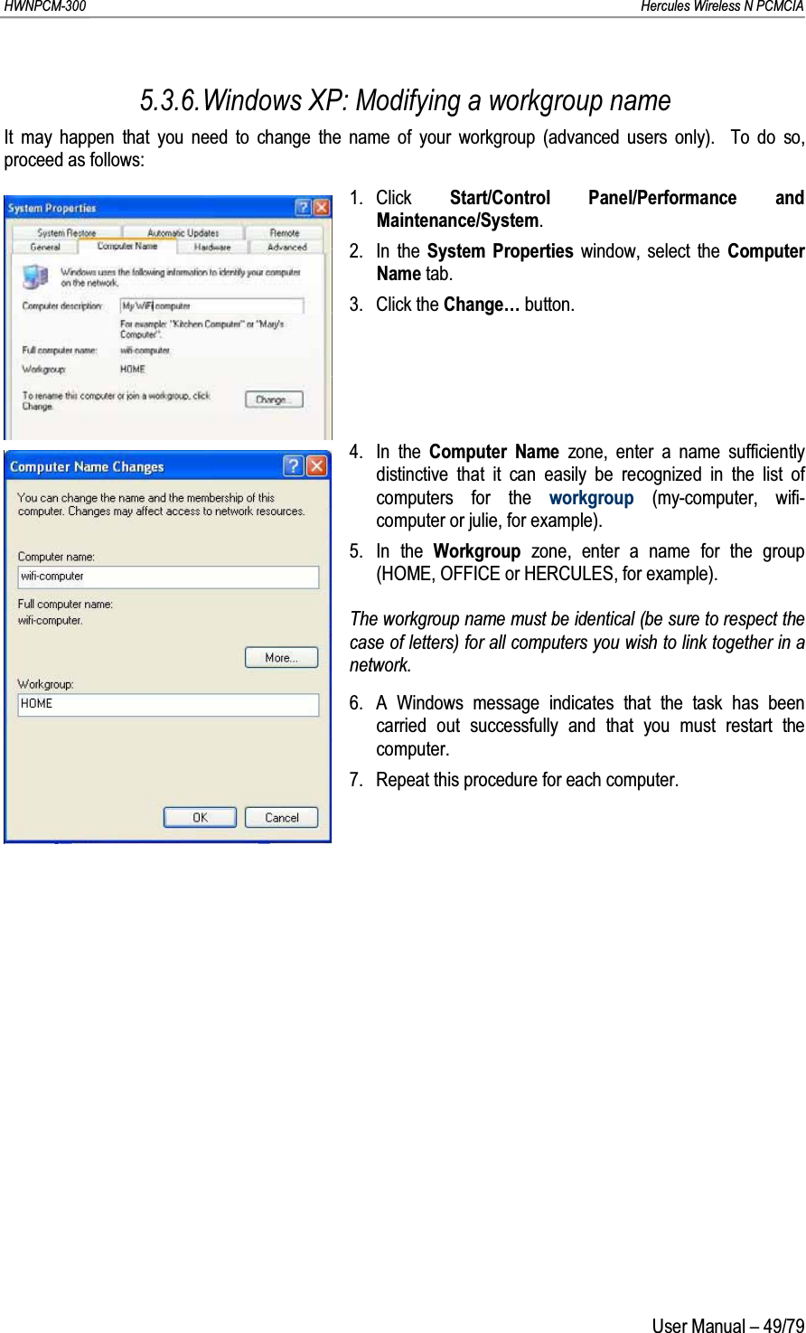 HWNPCM-300      Hercules Wireless N PCMCIAUser Manual – 49/795.3.6.Windows XP: Modifying a workgroup nameIt may happen that you need to change the name of your workgroup (advanced users only).  To do so, proceed as follows:1. Click  Start/Control Panel/Performance and Maintenance/System.2. In the System Properties window, select the Computer Name tab.3. Click the Change… button.4. In the Computer Name zone, enter a name sufficiently distinctive that it can easily be recognized in the list of computers for the workgroup (my-computer, wifi-computer or julie, for example).5. In the Workgroup  zone, enter a name for the group (HOME, OFFICE or HERCULES, for example).The workgroup name must be identical (be sure to respect the case of letters) for all computers you wish to link together in a network.6. A Windows message indicates that the task has been carried out successfully and that you must restart the computer.7. Repeat this procedure for each computer.