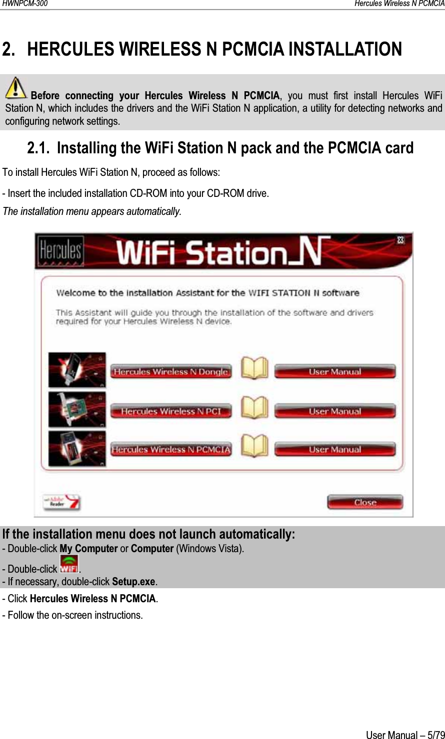 HWNPCM-300      Hercules Wireless N PCMCIAUser Manual – 5/792. HERCULES WIRELESS N PCMCIA INSTALLATIONBefore connecting your Hercules Wireless N PCMCIA, you must first install Hercules WiFi Station N, which includes the drivers and the WiFi Station N application, a utility for detecting networks and configuring network settings.2.1. Installing the WiFi Station N pack and the PCMCIA cardTo install Hercules WiFi Station N, proceed as follows:- Insert the included installation CD-ROM into your CD-ROM drive.The installation menu appears automatically.If the installation menu does not launch automatically:- Double-click My Computer or Computer (Windows Vista).- Double-click  .- If necessary, double-click Setup.exe.- Click Hercules Wireless N PCMCIA.- Follow the on-screen instructions.